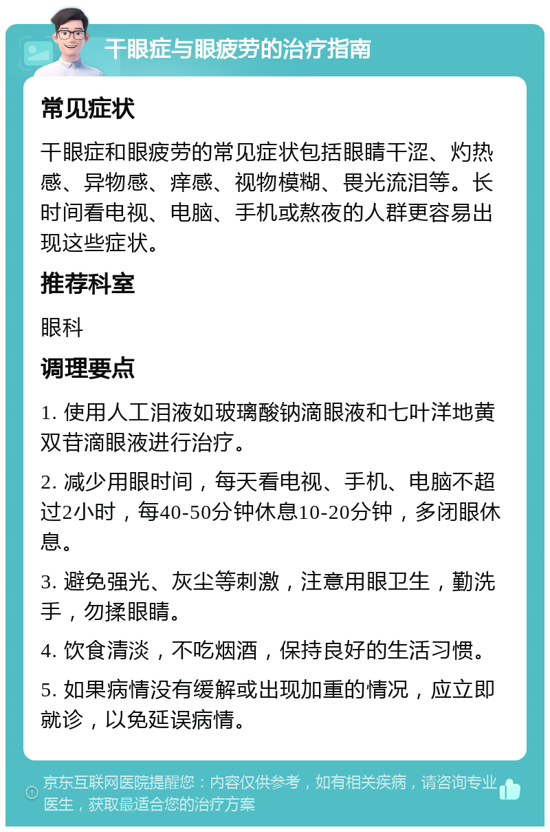 干眼症与眼疲劳的治疗指南 常见症状 干眼症和眼疲劳的常见症状包括眼睛干涩、灼热感、异物感、痒感、视物模糊、畏光流泪等。长时间看电视、电脑、手机或熬夜的人群更容易出现这些症状。 推荐科室 眼科 调理要点 1. 使用人工泪液如玻璃酸钠滴眼液和七叶洋地黄双苷滴眼液进行治疗。 2. 减少用眼时间，每天看电视、手机、电脑不超过2小时，每40-50分钟休息10-20分钟，多闭眼休息。 3. 避免强光、灰尘等刺激，注意用眼卫生，勤洗手，勿揉眼睛。 4. 饮食清淡，不吃烟酒，保持良好的生活习惯。 5. 如果病情没有缓解或出现加重的情况，应立即就诊，以免延误病情。