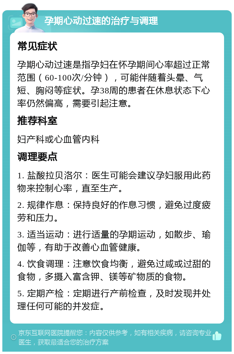 孕期心动过速的治疗与调理 常见症状 孕期心动过速是指孕妇在怀孕期间心率超过正常范围（60-100次/分钟），可能伴随着头晕、气短、胸闷等症状。孕38周的患者在休息状态下心率仍然偏高，需要引起注意。 推荐科室 妇产科或心血管内科 调理要点 1. 盐酸拉贝洛尔：医生可能会建议孕妇服用此药物来控制心率，直至生产。 2. 规律作息：保持良好的作息习惯，避免过度疲劳和压力。 3. 适当运动：进行适量的孕期运动，如散步、瑜伽等，有助于改善心血管健康。 4. 饮食调理：注意饮食均衡，避免过咸或过甜的食物，多摄入富含钾、镁等矿物质的食物。 5. 定期产检：定期进行产前检查，及时发现并处理任何可能的并发症。