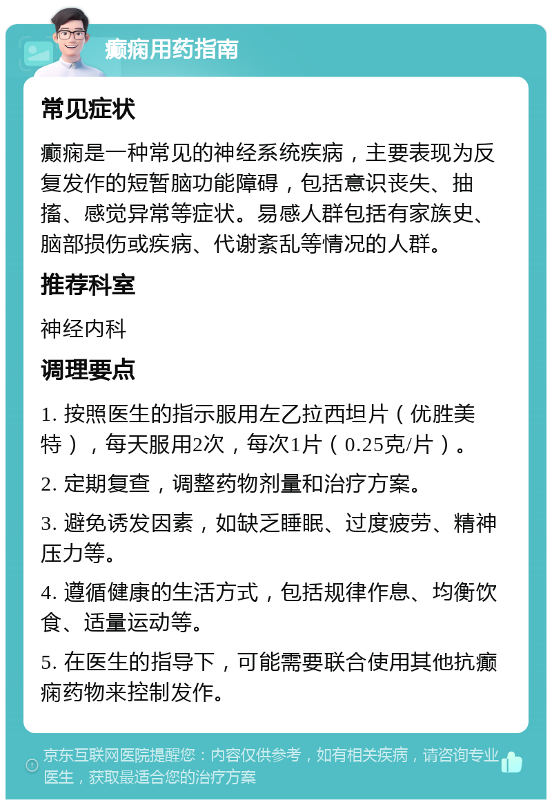 癫痫用药指南 常见症状 癫痫是一种常见的神经系统疾病，主要表现为反复发作的短暂脑功能障碍，包括意识丧失、抽搐、感觉异常等症状。易感人群包括有家族史、脑部损伤或疾病、代谢紊乱等情况的人群。 推荐科室 神经内科 调理要点 1. 按照医生的指示服用左乙拉西坦片（优胜美特），每天服用2次，每次1片（0.25克/片）。 2. 定期复查，调整药物剂量和治疗方案。 3. 避免诱发因素，如缺乏睡眠、过度疲劳、精神压力等。 4. 遵循健康的生活方式，包括规律作息、均衡饮食、适量运动等。 5. 在医生的指导下，可能需要联合使用其他抗癫痫药物来控制发作。