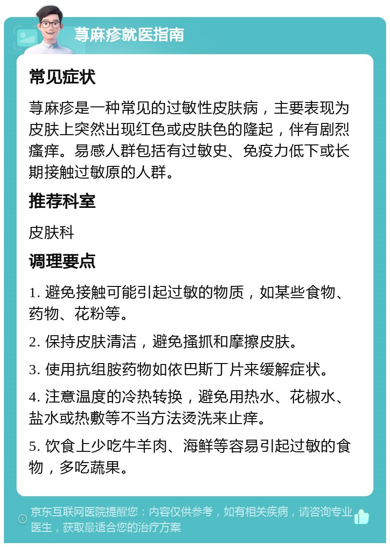 荨麻疹就医指南 常见症状 荨麻疹是一种常见的过敏性皮肤病，主要表现为皮肤上突然出现红色或皮肤色的隆起，伴有剧烈瘙痒。易感人群包括有过敏史、免疫力低下或长期接触过敏原的人群。 推荐科室 皮肤科 调理要点 1. 避免接触可能引起过敏的物质，如某些食物、药物、花粉等。 2. 保持皮肤清洁，避免搔抓和摩擦皮肤。 3. 使用抗组胺药物如依巴斯丁片来缓解症状。 4. 注意温度的冷热转换，避免用热水、花椒水、盐水或热敷等不当方法烫洗来止痒。 5. 饮食上少吃牛羊肉、海鲜等容易引起过敏的食物，多吃蔬果。