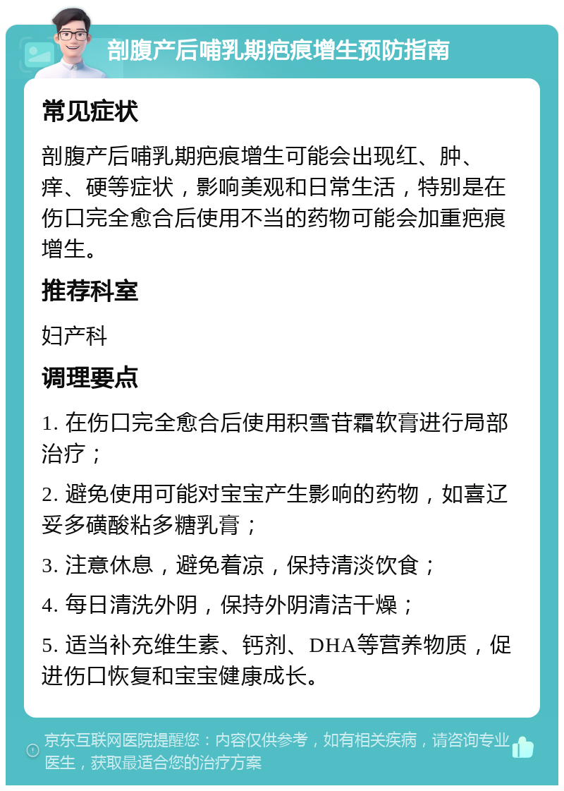 剖腹产后哺乳期疤痕增生预防指南 常见症状 剖腹产后哺乳期疤痕增生可能会出现红、肿、痒、硬等症状，影响美观和日常生活，特别是在伤口完全愈合后使用不当的药物可能会加重疤痕增生。 推荐科室 妇产科 调理要点 1. 在伤口完全愈合后使用积雪苷霜软膏进行局部治疗； 2. 避免使用可能对宝宝产生影响的药物，如喜辽妥多磺酸粘多糖乳膏； 3. 注意休息，避免着凉，保持清淡饮食； 4. 每日清洗外阴，保持外阴清洁干燥； 5. 适当补充维生素、钙剂、DHA等营养物质，促进伤口恢复和宝宝健康成长。