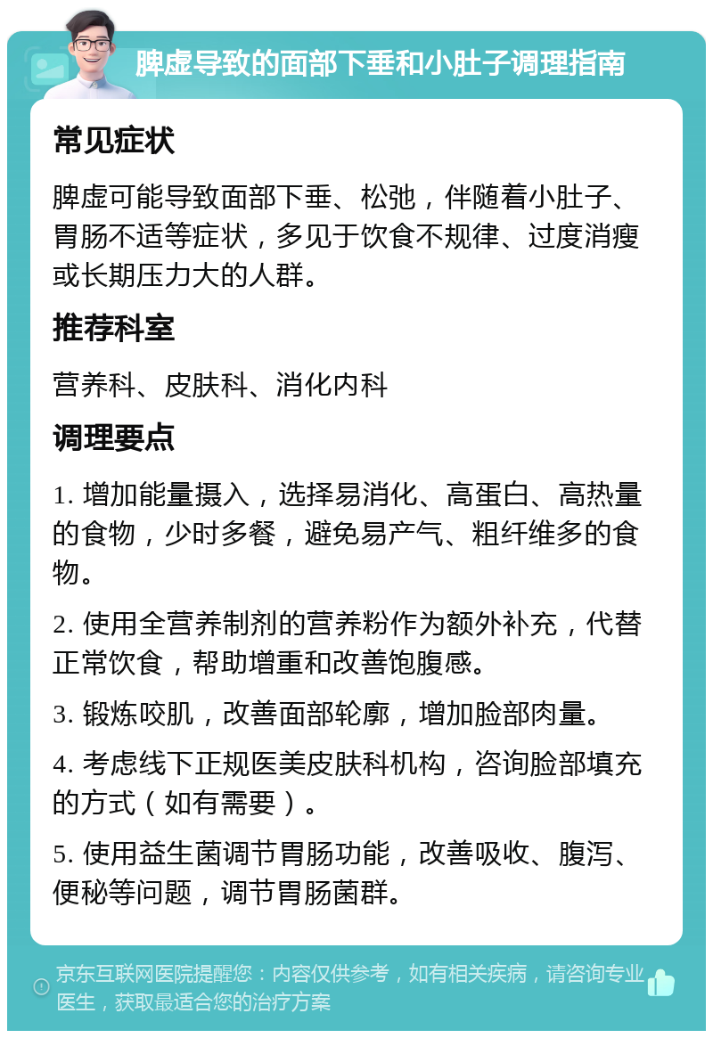 脾虚导致的面部下垂和小肚子调理指南 常见症状 脾虚可能导致面部下垂、松弛，伴随着小肚子、胃肠不适等症状，多见于饮食不规律、过度消瘦或长期压力大的人群。 推荐科室 营养科、皮肤科、消化内科 调理要点 1. 增加能量摄入，选择易消化、高蛋白、高热量的食物，少时多餐，避免易产气、粗纤维多的食物。 2. 使用全营养制剂的营养粉作为额外补充，代替正常饮食，帮助增重和改善饱腹感。 3. 锻炼咬肌，改善面部轮廓，增加脸部肉量。 4. 考虑线下正规医美皮肤科机构，咨询脸部填充的方式（如有需要）。 5. 使用益生菌调节胃肠功能，改善吸收、腹泻、便秘等问题，调节胃肠菌群。