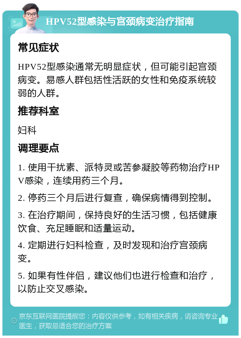 HPV52型感染与宫颈病变治疗指南 常见症状 HPV52型感染通常无明显症状，但可能引起宫颈病变。易感人群包括性活跃的女性和免疫系统较弱的人群。 推荐科室 妇科 调理要点 1. 使用干扰素、派特灵或苦参凝胶等药物治疗HPV感染，连续用药三个月。 2. 停药三个月后进行复查，确保病情得到控制。 3. 在治疗期间，保持良好的生活习惯，包括健康饮食、充足睡眠和适量运动。 4. 定期进行妇科检查，及时发现和治疗宫颈病变。 5. 如果有性伴侣，建议他们也进行检查和治疗，以防止交叉感染。