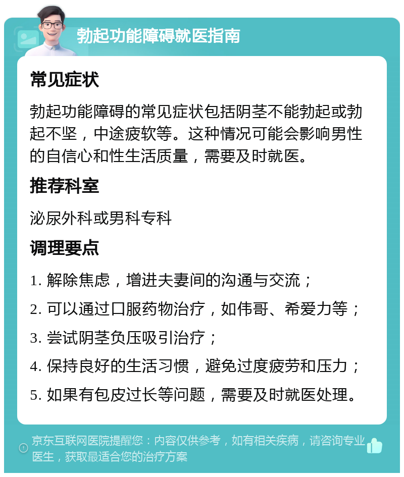 勃起功能障碍就医指南 常见症状 勃起功能障碍的常见症状包括阴茎不能勃起或勃起不坚，中途疲软等。这种情况可能会影响男性的自信心和性生活质量，需要及时就医。 推荐科室 泌尿外科或男科专科 调理要点 1. 解除焦虑，增进夫妻间的沟通与交流； 2. 可以通过口服药物治疗，如伟哥、希爱力等； 3. 尝试阴茎负压吸引治疗； 4. 保持良好的生活习惯，避免过度疲劳和压力； 5. 如果有包皮过长等问题，需要及时就医处理。