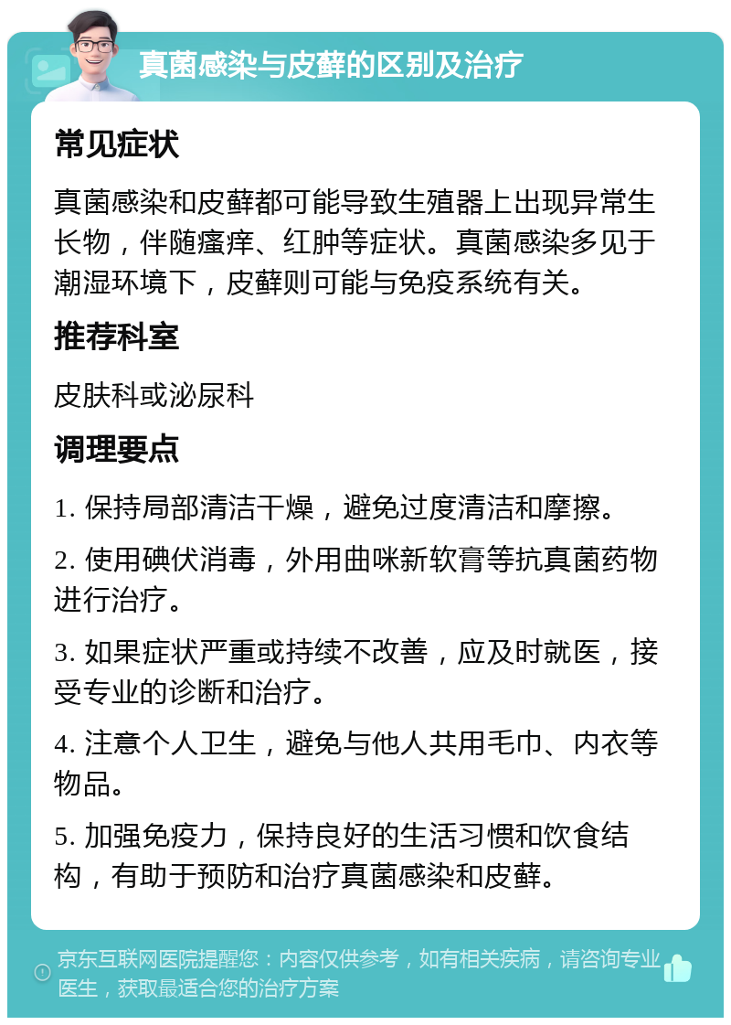 真菌感染与皮藓的区别及治疗 常见症状 真菌感染和皮藓都可能导致生殖器上出现异常生长物，伴随瘙痒、红肿等症状。真菌感染多见于潮湿环境下，皮藓则可能与免疫系统有关。 推荐科室 皮肤科或泌尿科 调理要点 1. 保持局部清洁干燥，避免过度清洁和摩擦。 2. 使用碘伏消毒，外用曲咪新软膏等抗真菌药物进行治疗。 3. 如果症状严重或持续不改善，应及时就医，接受专业的诊断和治疗。 4. 注意个人卫生，避免与他人共用毛巾、内衣等物品。 5. 加强免疫力，保持良好的生活习惯和饮食结构，有助于预防和治疗真菌感染和皮藓。