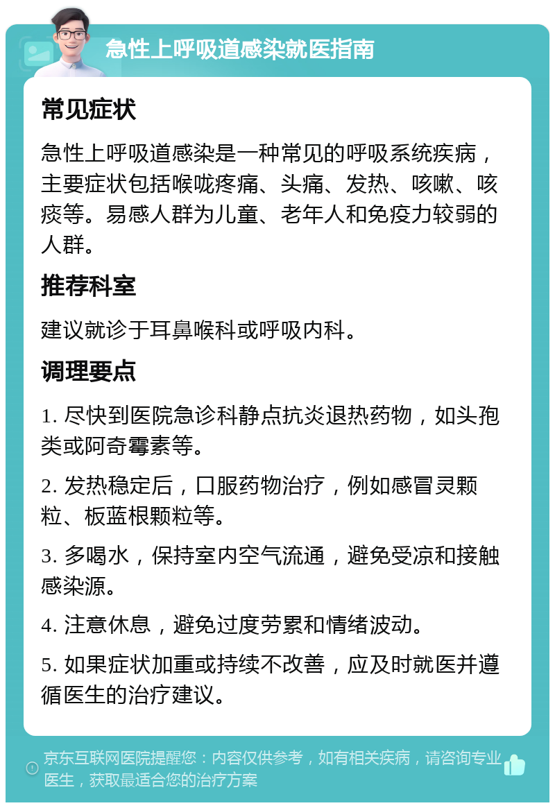 急性上呼吸道感染就医指南 常见症状 急性上呼吸道感染是一种常见的呼吸系统疾病，主要症状包括喉咙疼痛、头痛、发热、咳嗽、咳痰等。易感人群为儿童、老年人和免疫力较弱的人群。 推荐科室 建议就诊于耳鼻喉科或呼吸内科。 调理要点 1. 尽快到医院急诊科静点抗炎退热药物，如头孢类或阿奇霉素等。 2. 发热稳定后，口服药物治疗，例如感冒灵颗粒、板蓝根颗粒等。 3. 多喝水，保持室内空气流通，避免受凉和接触感染源。 4. 注意休息，避免过度劳累和情绪波动。 5. 如果症状加重或持续不改善，应及时就医并遵循医生的治疗建议。