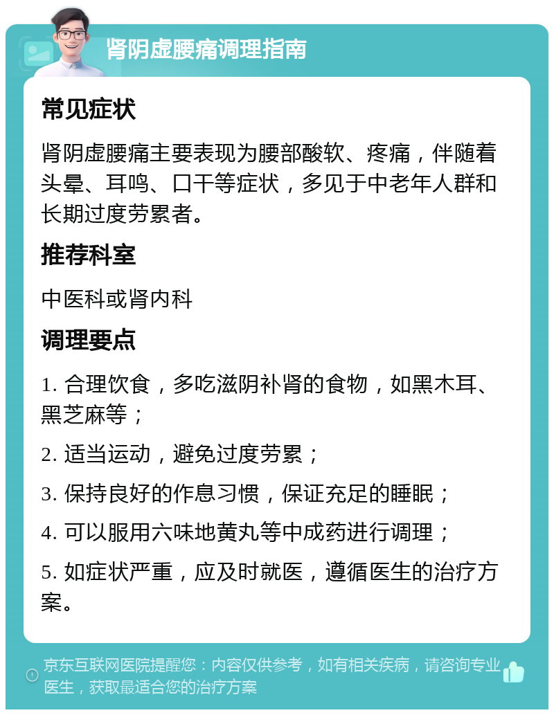 肾阴虚腰痛调理指南 常见症状 肾阴虚腰痛主要表现为腰部酸软、疼痛，伴随着头晕、耳鸣、口干等症状，多见于中老年人群和长期过度劳累者。 推荐科室 中医科或肾内科 调理要点 1. 合理饮食，多吃滋阴补肾的食物，如黑木耳、黑芝麻等； 2. 适当运动，避免过度劳累； 3. 保持良好的作息习惯，保证充足的睡眠； 4. 可以服用六味地黄丸等中成药进行调理； 5. 如症状严重，应及时就医，遵循医生的治疗方案。