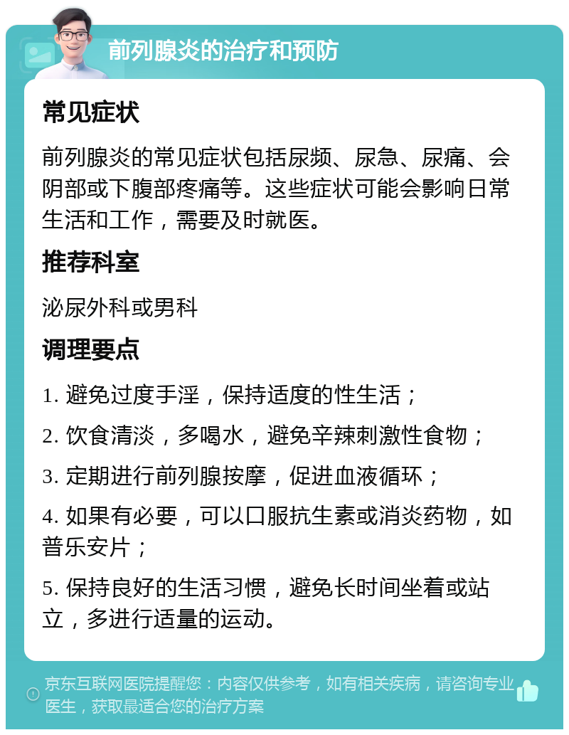 前列腺炎的治疗和预防 常见症状 前列腺炎的常见症状包括尿频、尿急、尿痛、会阴部或下腹部疼痛等。这些症状可能会影响日常生活和工作，需要及时就医。 推荐科室 泌尿外科或男科 调理要点 1. 避免过度手淫，保持适度的性生活； 2. 饮食清淡，多喝水，避免辛辣刺激性食物； 3. 定期进行前列腺按摩，促进血液循环； 4. 如果有必要，可以口服抗生素或消炎药物，如普乐安片； 5. 保持良好的生活习惯，避免长时间坐着或站立，多进行适量的运动。