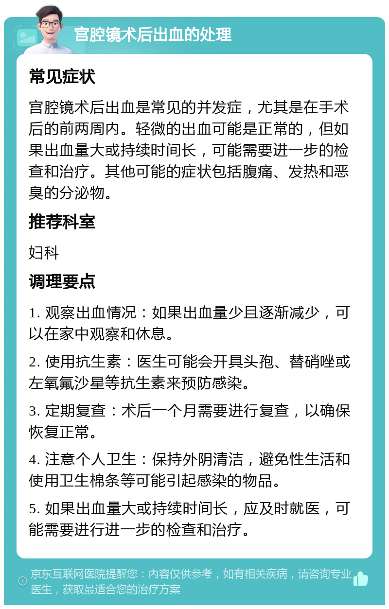 宫腔镜术后出血的处理 常见症状 宫腔镜术后出血是常见的并发症，尤其是在手术后的前两周内。轻微的出血可能是正常的，但如果出血量大或持续时间长，可能需要进一步的检查和治疗。其他可能的症状包括腹痛、发热和恶臭的分泌物。 推荐科室 妇科 调理要点 1. 观察出血情况：如果出血量少且逐渐减少，可以在家中观察和休息。 2. 使用抗生素：医生可能会开具头孢、替硝唑或左氧氟沙星等抗生素来预防感染。 3. 定期复查：术后一个月需要进行复查，以确保恢复正常。 4. 注意个人卫生：保持外阴清洁，避免性生活和使用卫生棉条等可能引起感染的物品。 5. 如果出血量大或持续时间长，应及时就医，可能需要进行进一步的检查和治疗。