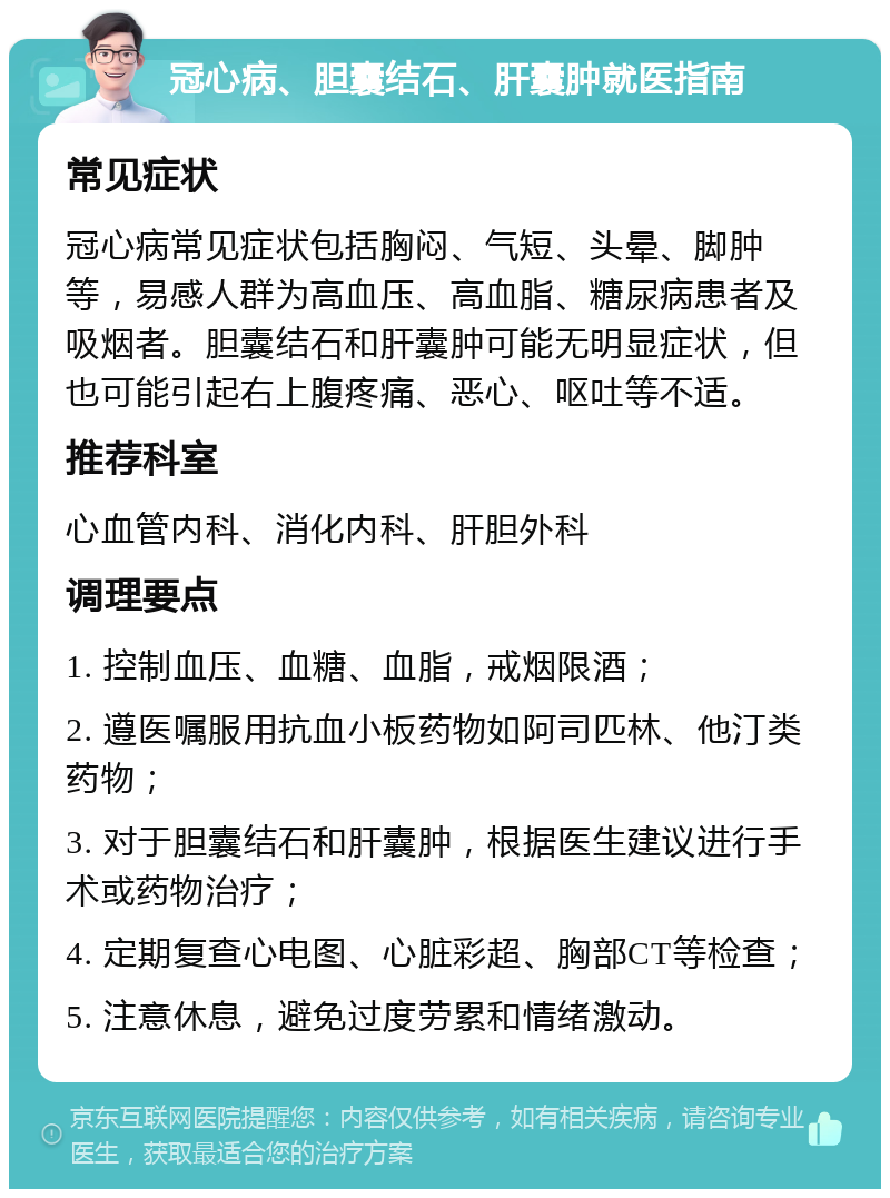 冠心病、胆囊结石、肝囊肿就医指南 常见症状 冠心病常见症状包括胸闷、气短、头晕、脚肿等，易感人群为高血压、高血脂、糖尿病患者及吸烟者。胆囊结石和肝囊肿可能无明显症状，但也可能引起右上腹疼痛、恶心、呕吐等不适。 推荐科室 心血管内科、消化内科、肝胆外科 调理要点 1. 控制血压、血糖、血脂，戒烟限酒； 2. 遵医嘱服用抗血小板药物如阿司匹林、他汀类药物； 3. 对于胆囊结石和肝囊肿，根据医生建议进行手术或药物治疗； 4. 定期复查心电图、心脏彩超、胸部CT等检查； 5. 注意休息，避免过度劳累和情绪激动。