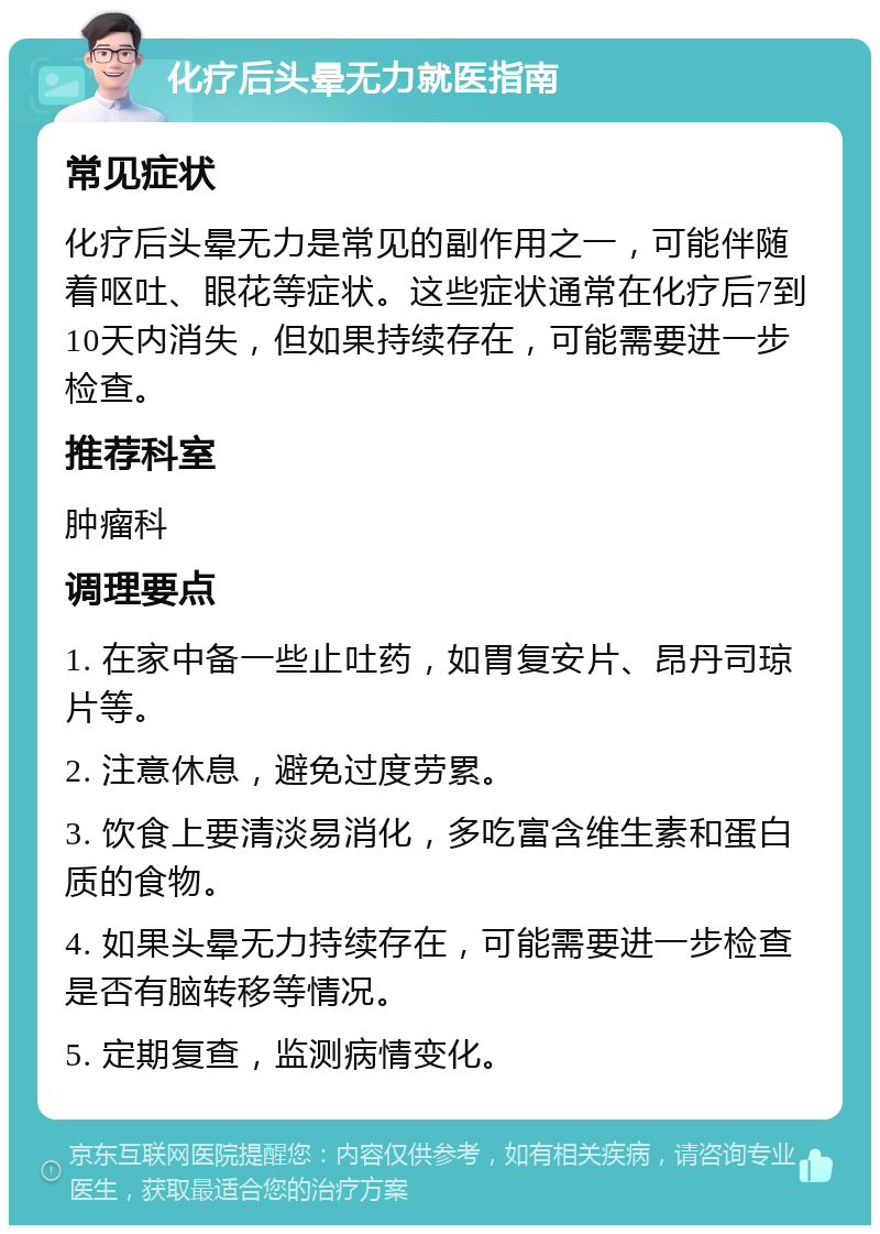 化疗后头晕无力就医指南 常见症状 化疗后头晕无力是常见的副作用之一，可能伴随着呕吐、眼花等症状。这些症状通常在化疗后7到10天内消失，但如果持续存在，可能需要进一步检查。 推荐科室 肿瘤科 调理要点 1. 在家中备一些止吐药，如胃复安片、昂丹司琼片等。 2. 注意休息，避免过度劳累。 3. 饮食上要清淡易消化，多吃富含维生素和蛋白质的食物。 4. 如果头晕无力持续存在，可能需要进一步检查是否有脑转移等情况。 5. 定期复查，监测病情变化。