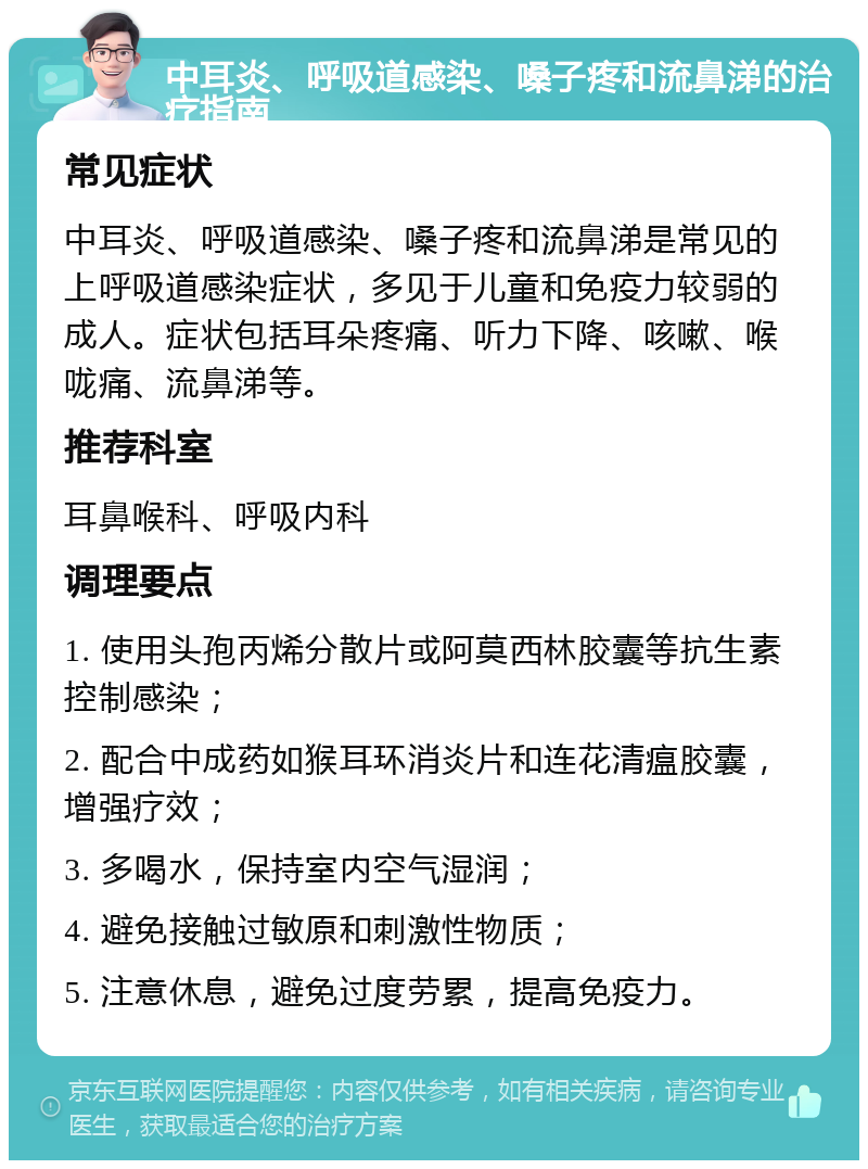 中耳炎、呼吸道感染、嗓子疼和流鼻涕的治疗指南 常见症状 中耳炎、呼吸道感染、嗓子疼和流鼻涕是常见的上呼吸道感染症状，多见于儿童和免疫力较弱的成人。症状包括耳朵疼痛、听力下降、咳嗽、喉咙痛、流鼻涕等。 推荐科室 耳鼻喉科、呼吸内科 调理要点 1. 使用头孢丙烯分散片或阿莫西林胶囊等抗生素控制感染； 2. 配合中成药如猴耳环消炎片和连花清瘟胶囊，增强疗效； 3. 多喝水，保持室内空气湿润； 4. 避免接触过敏原和刺激性物质； 5. 注意休息，避免过度劳累，提高免疫力。