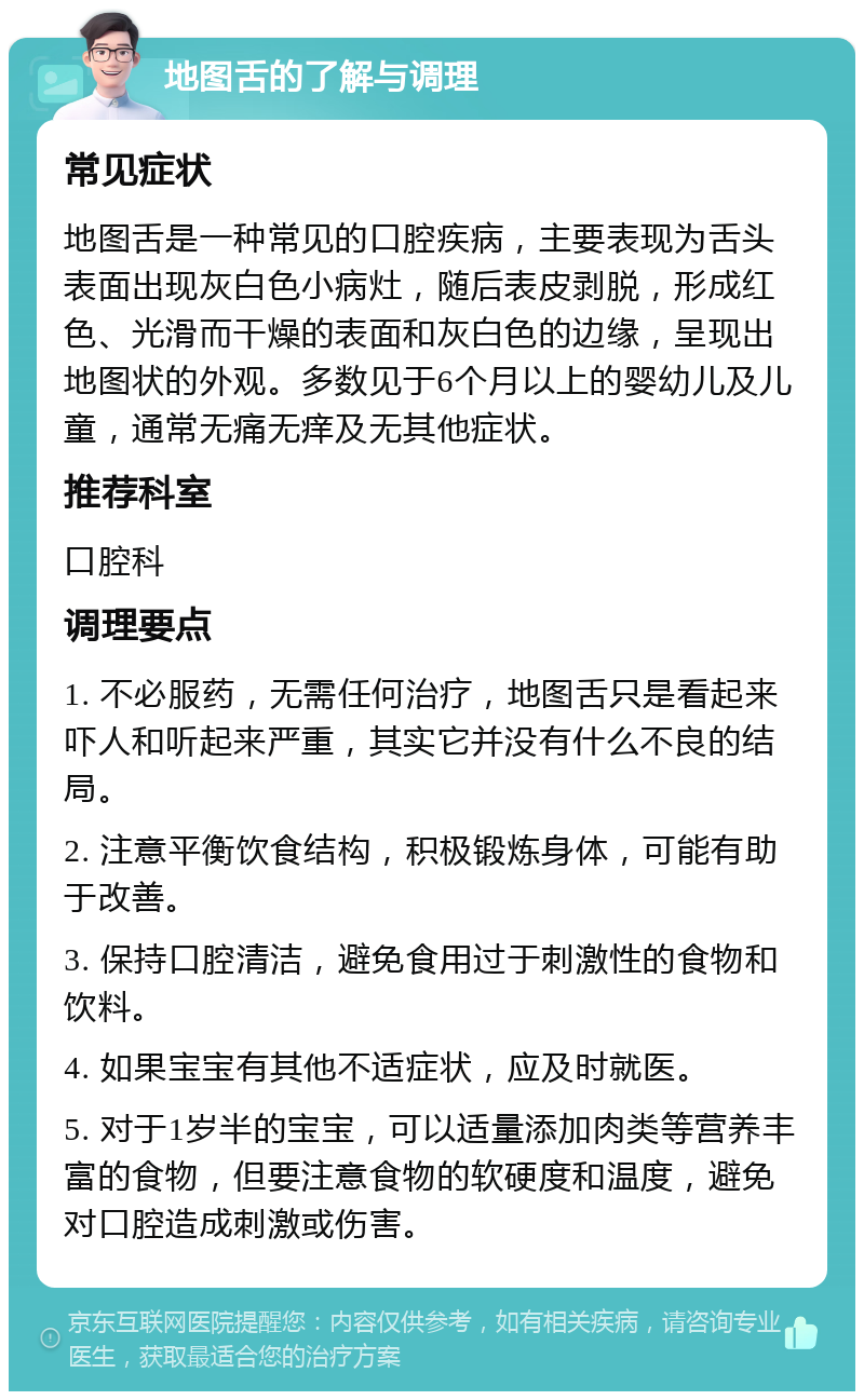 地图舌的了解与调理 常见症状 地图舌是一种常见的口腔疾病，主要表现为舌头表面出现灰白色小病灶，随后表皮剥脱，形成红色、光滑而干燥的表面和灰白色的边缘，呈现出地图状的外观。多数见于6个月以上的婴幼儿及儿童，通常无痛无痒及无其他症状。 推荐科室 口腔科 调理要点 1. 不必服药，无需任何治疗，地图舌只是看起来吓人和听起来严重，其实它并没有什么不良的结局。 2. 注意平衡饮食结构，积极锻炼身体，可能有助于改善。 3. 保持口腔清洁，避免食用过于刺激性的食物和饮料。 4. 如果宝宝有其他不适症状，应及时就医。 5. 对于1岁半的宝宝，可以适量添加肉类等营养丰富的食物，但要注意食物的软硬度和温度，避免对口腔造成刺激或伤害。