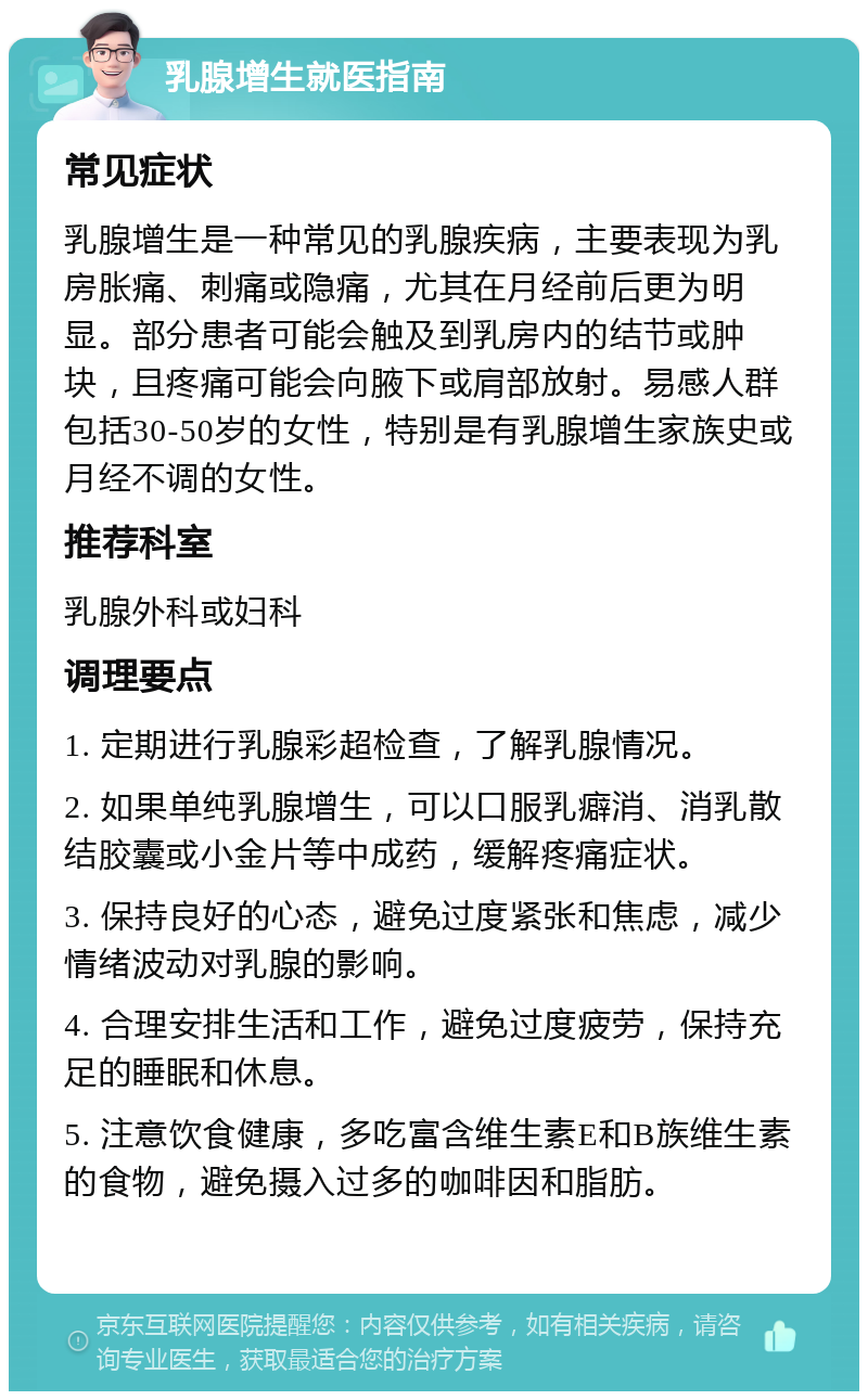 乳腺增生就医指南 常见症状 乳腺增生是一种常见的乳腺疾病，主要表现为乳房胀痛、刺痛或隐痛，尤其在月经前后更为明显。部分患者可能会触及到乳房内的结节或肿块，且疼痛可能会向腋下或肩部放射。易感人群包括30-50岁的女性，特别是有乳腺增生家族史或月经不调的女性。 推荐科室 乳腺外科或妇科 调理要点 1. 定期进行乳腺彩超检查，了解乳腺情况。 2. 如果单纯乳腺增生，可以口服乳癖消、消乳散结胶囊或小金片等中成药，缓解疼痛症状。 3. 保持良好的心态，避免过度紧张和焦虑，减少情绪波动对乳腺的影响。 4. 合理安排生活和工作，避免过度疲劳，保持充足的睡眠和休息。 5. 注意饮食健康，多吃富含维生素E和B族维生素的食物，避免摄入过多的咖啡因和脂肪。