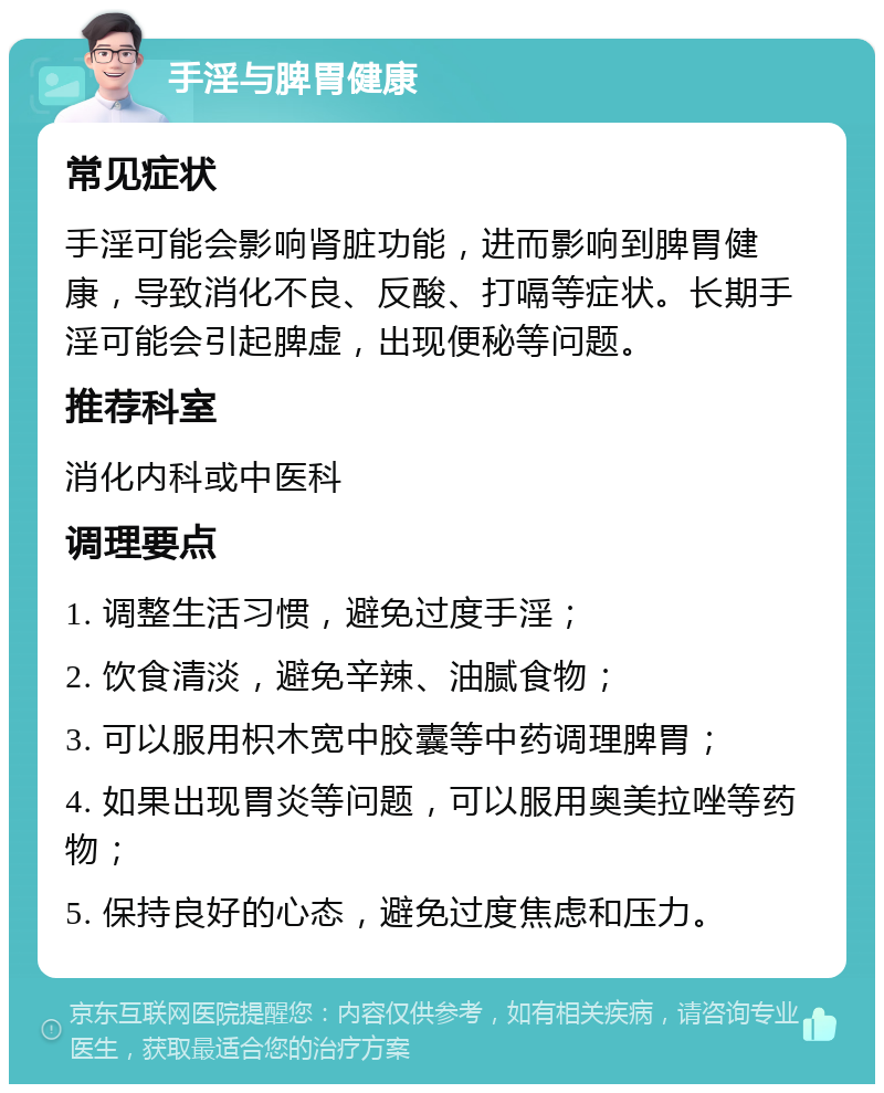 手淫与脾胃健康 常见症状 手淫可能会影响肾脏功能，进而影响到脾胃健康，导致消化不良、反酸、打嗝等症状。长期手淫可能会引起脾虚，出现便秘等问题。 推荐科室 消化内科或中医科 调理要点 1. 调整生活习惯，避免过度手淫； 2. 饮食清淡，避免辛辣、油腻食物； 3. 可以服用枳木宽中胶囊等中药调理脾胃； 4. 如果出现胃炎等问题，可以服用奥美拉唑等药物； 5. 保持良好的心态，避免过度焦虑和压力。