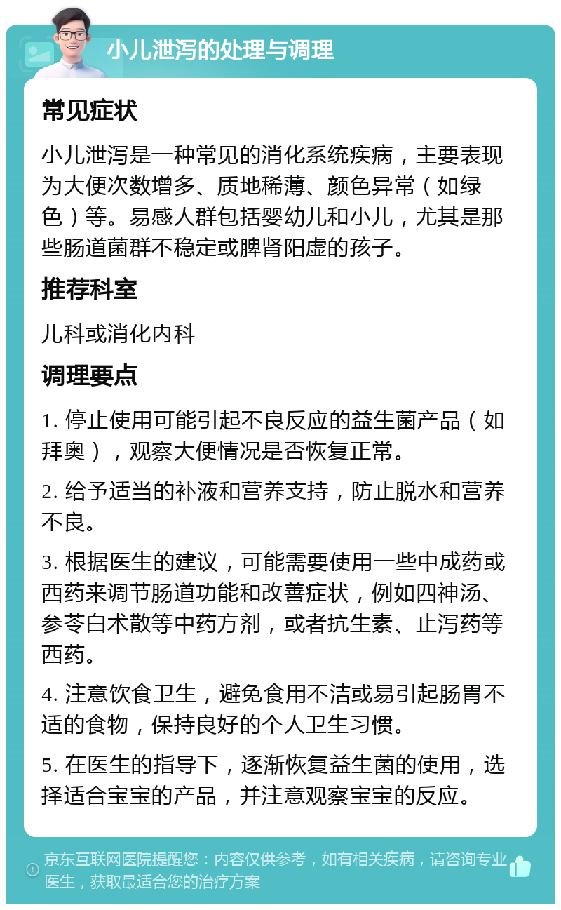 小儿泄泻的处理与调理 常见症状 小儿泄泻是一种常见的消化系统疾病，主要表现为大便次数增多、质地稀薄、颜色异常（如绿色）等。易感人群包括婴幼儿和小儿，尤其是那些肠道菌群不稳定或脾肾阳虚的孩子。 推荐科室 儿科或消化内科 调理要点 1. 停止使用可能引起不良反应的益生菌产品（如拜奥），观察大便情况是否恢复正常。 2. 给予适当的补液和营养支持，防止脱水和营养不良。 3. 根据医生的建议，可能需要使用一些中成药或西药来调节肠道功能和改善症状，例如四神汤、参苓白术散等中药方剂，或者抗生素、止泻药等西药。 4. 注意饮食卫生，避免食用不洁或易引起肠胃不适的食物，保持良好的个人卫生习惯。 5. 在医生的指导下，逐渐恢复益生菌的使用，选择适合宝宝的产品，并注意观察宝宝的反应。