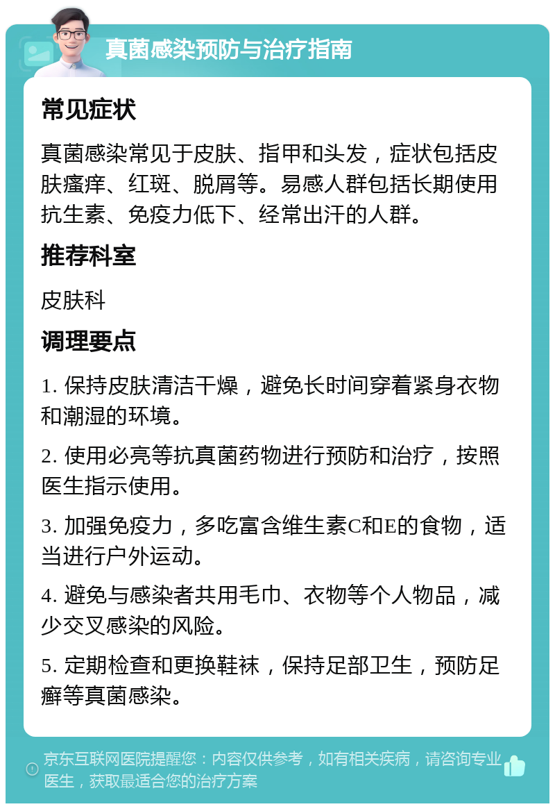 真菌感染预防与治疗指南 常见症状 真菌感染常见于皮肤、指甲和头发，症状包括皮肤瘙痒、红斑、脱屑等。易感人群包括长期使用抗生素、免疫力低下、经常出汗的人群。 推荐科室 皮肤科 调理要点 1. 保持皮肤清洁干燥，避免长时间穿着紧身衣物和潮湿的环境。 2. 使用必亮等抗真菌药物进行预防和治疗，按照医生指示使用。 3. 加强免疫力，多吃富含维生素C和E的食物，适当进行户外运动。 4. 避免与感染者共用毛巾、衣物等个人物品，减少交叉感染的风险。 5. 定期检查和更换鞋袜，保持足部卫生，预防足癣等真菌感染。