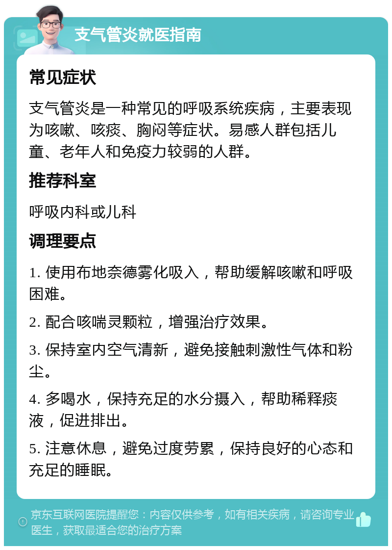 支气管炎就医指南 常见症状 支气管炎是一种常见的呼吸系统疾病，主要表现为咳嗽、咳痰、胸闷等症状。易感人群包括儿童、老年人和免疫力较弱的人群。 推荐科室 呼吸内科或儿科 调理要点 1. 使用布地奈德雾化吸入，帮助缓解咳嗽和呼吸困难。 2. 配合咳喘灵颗粒，增强治疗效果。 3. 保持室内空气清新，避免接触刺激性气体和粉尘。 4. 多喝水，保持充足的水分摄入，帮助稀释痰液，促进排出。 5. 注意休息，避免过度劳累，保持良好的心态和充足的睡眠。