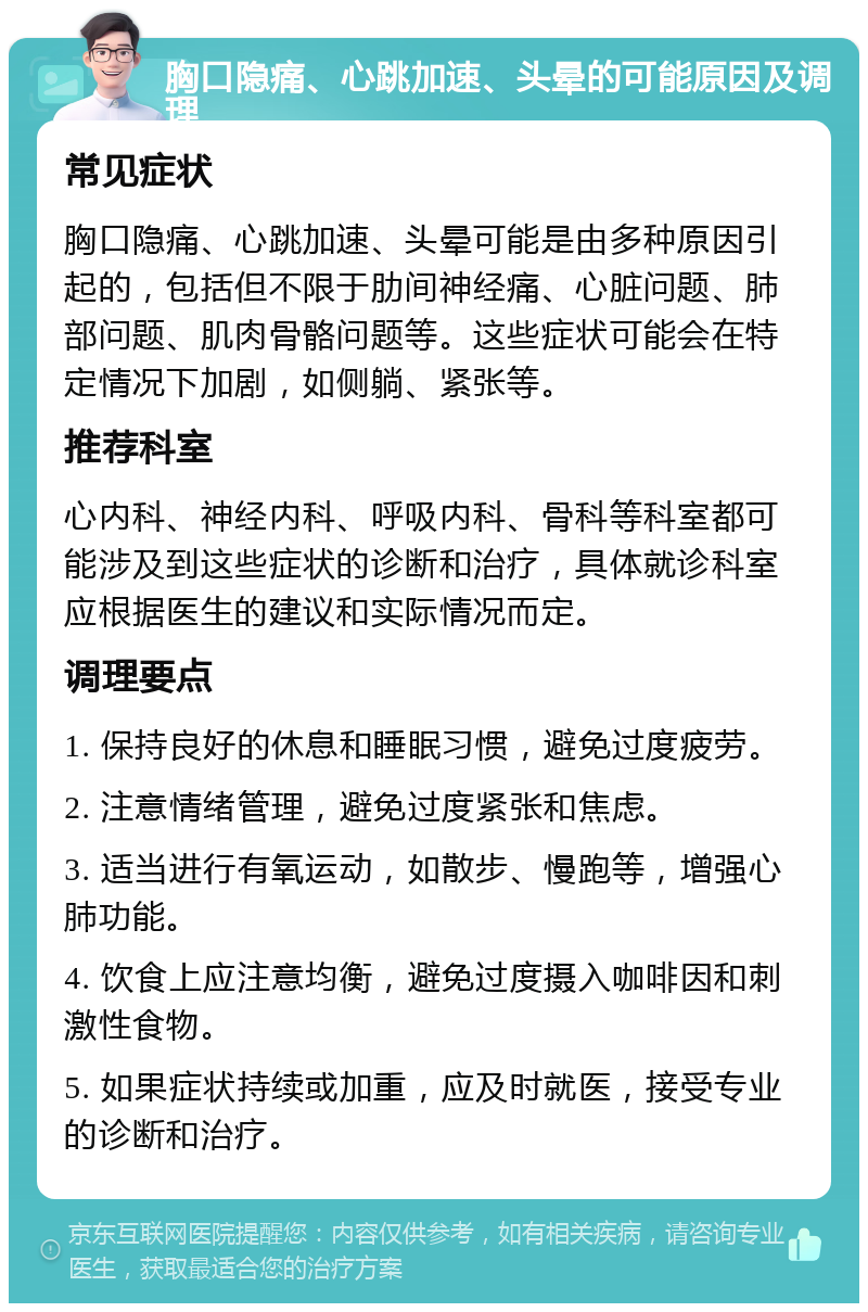 胸口隐痛、心跳加速、头晕的可能原因及调理 常见症状 胸口隐痛、心跳加速、头晕可能是由多种原因引起的，包括但不限于肋间神经痛、心脏问题、肺部问题、肌肉骨骼问题等。这些症状可能会在特定情况下加剧，如侧躺、紧张等。 推荐科室 心内科、神经内科、呼吸内科、骨科等科室都可能涉及到这些症状的诊断和治疗，具体就诊科室应根据医生的建议和实际情况而定。 调理要点 1. 保持良好的休息和睡眠习惯，避免过度疲劳。 2. 注意情绪管理，避免过度紧张和焦虑。 3. 适当进行有氧运动，如散步、慢跑等，增强心肺功能。 4. 饮食上应注意均衡，避免过度摄入咖啡因和刺激性食物。 5. 如果症状持续或加重，应及时就医，接受专业的诊断和治疗。