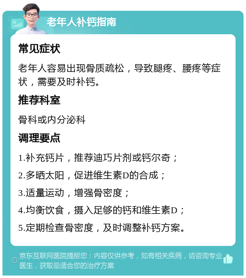 老年人补钙指南 常见症状 老年人容易出现骨质疏松，导致腿疼、腰疼等症状，需要及时补钙。 推荐科室 骨科或内分泌科 调理要点 1.补充钙片，推荐迪巧片剂或钙尔奇； 2.多晒太阳，促进维生素D的合成； 3.适量运动，增强骨密度； 4.均衡饮食，摄入足够的钙和维生素D； 5.定期检查骨密度，及时调整补钙方案。