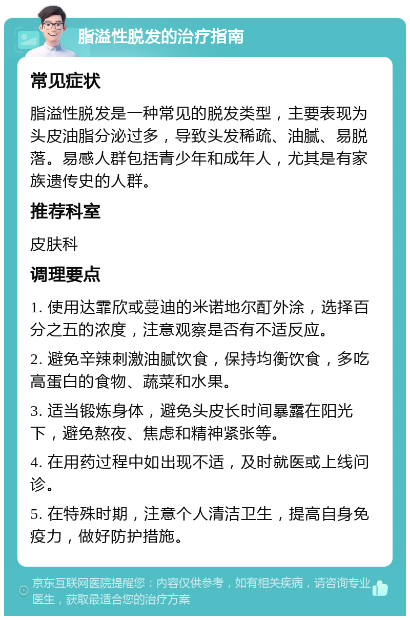 脂溢性脱发的治疗指南 常见症状 脂溢性脱发是一种常见的脱发类型，主要表现为头皮油脂分泌过多，导致头发稀疏、油腻、易脱落。易感人群包括青少年和成年人，尤其是有家族遗传史的人群。 推荐科室 皮肤科 调理要点 1. 使用达霏欣或蔓迪的米诺地尔酊外涂，选择百分之五的浓度，注意观察是否有不适反应。 2. 避免辛辣刺激油腻饮食，保持均衡饮食，多吃高蛋白的食物、蔬菜和水果。 3. 适当锻炼身体，避免头皮长时间暴露在阳光下，避免熬夜、焦虑和精神紧张等。 4. 在用药过程中如出现不适，及时就医或上线问诊。 5. 在特殊时期，注意个人清洁卫生，提高自身免疫力，做好防护措施。