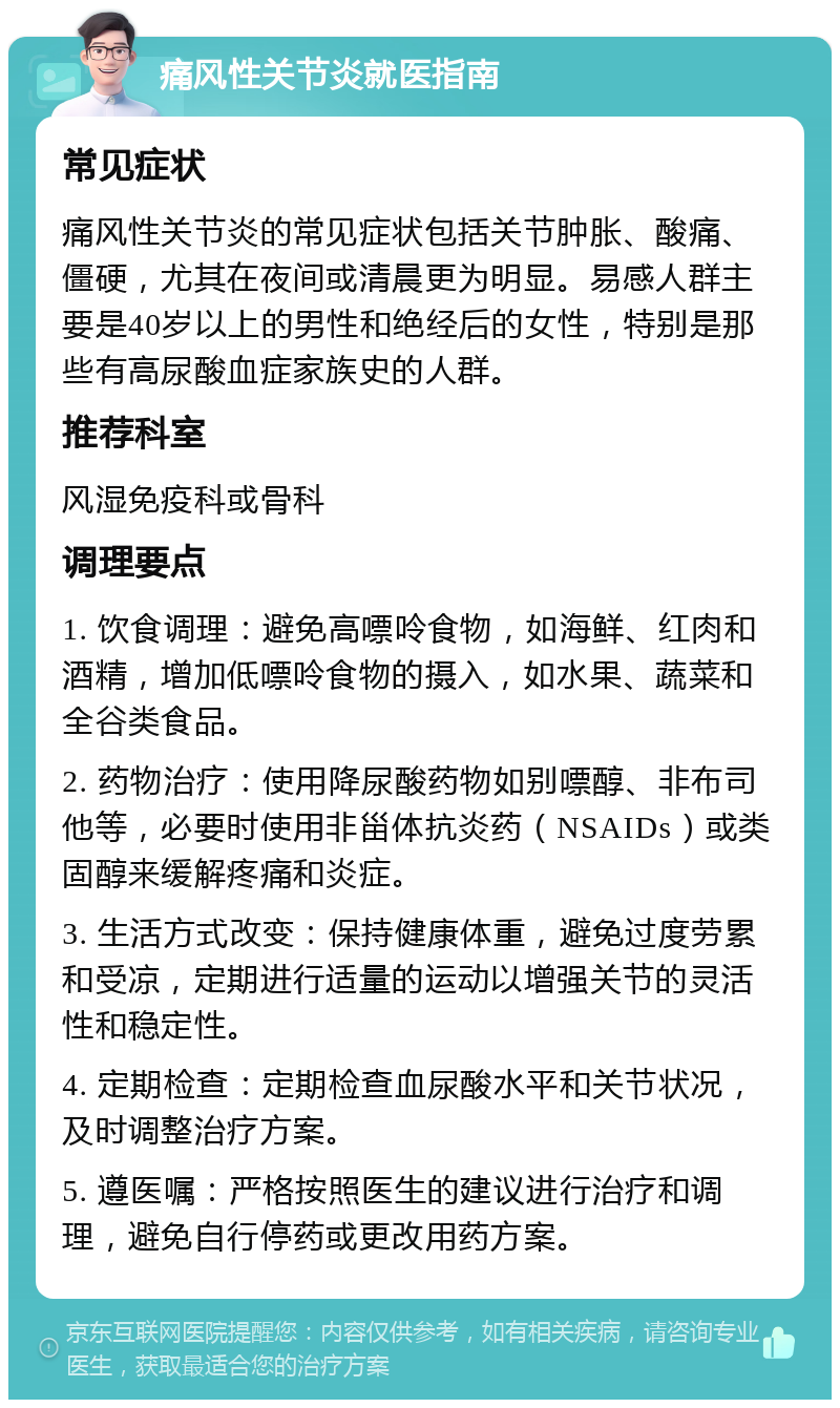 痛风性关节炎就医指南 常见症状 痛风性关节炎的常见症状包括关节肿胀、酸痛、僵硬，尤其在夜间或清晨更为明显。易感人群主要是40岁以上的男性和绝经后的女性，特别是那些有高尿酸血症家族史的人群。 推荐科室 风湿免疫科或骨科 调理要点 1. 饮食调理：避免高嘌呤食物，如海鲜、红肉和酒精，增加低嘌呤食物的摄入，如水果、蔬菜和全谷类食品。 2. 药物治疗：使用降尿酸药物如别嘌醇、非布司他等，必要时使用非甾体抗炎药（NSAIDs）或类固醇来缓解疼痛和炎症。 3. 生活方式改变：保持健康体重，避免过度劳累和受凉，定期进行适量的运动以增强关节的灵活性和稳定性。 4. 定期检查：定期检查血尿酸水平和关节状况，及时调整治疗方案。 5. 遵医嘱：严格按照医生的建议进行治疗和调理，避免自行停药或更改用药方案。