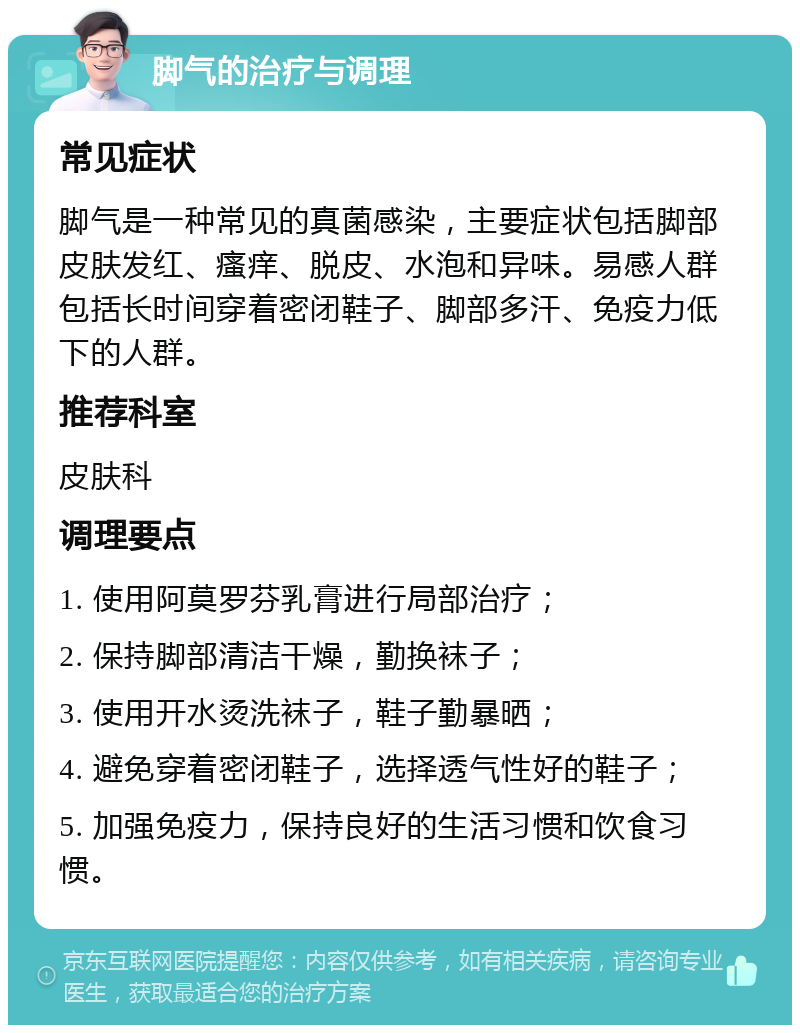 脚气的治疗与调理 常见症状 脚气是一种常见的真菌感染，主要症状包括脚部皮肤发红、瘙痒、脱皮、水泡和异味。易感人群包括长时间穿着密闭鞋子、脚部多汗、免疫力低下的人群。 推荐科室 皮肤科 调理要点 1. 使用阿莫罗芬乳膏进行局部治疗； 2. 保持脚部清洁干燥，勤换袜子； 3. 使用开水烫洗袜子，鞋子勤暴晒； 4. 避免穿着密闭鞋子，选择透气性好的鞋子； 5. 加强免疫力，保持良好的生活习惯和饮食习惯。