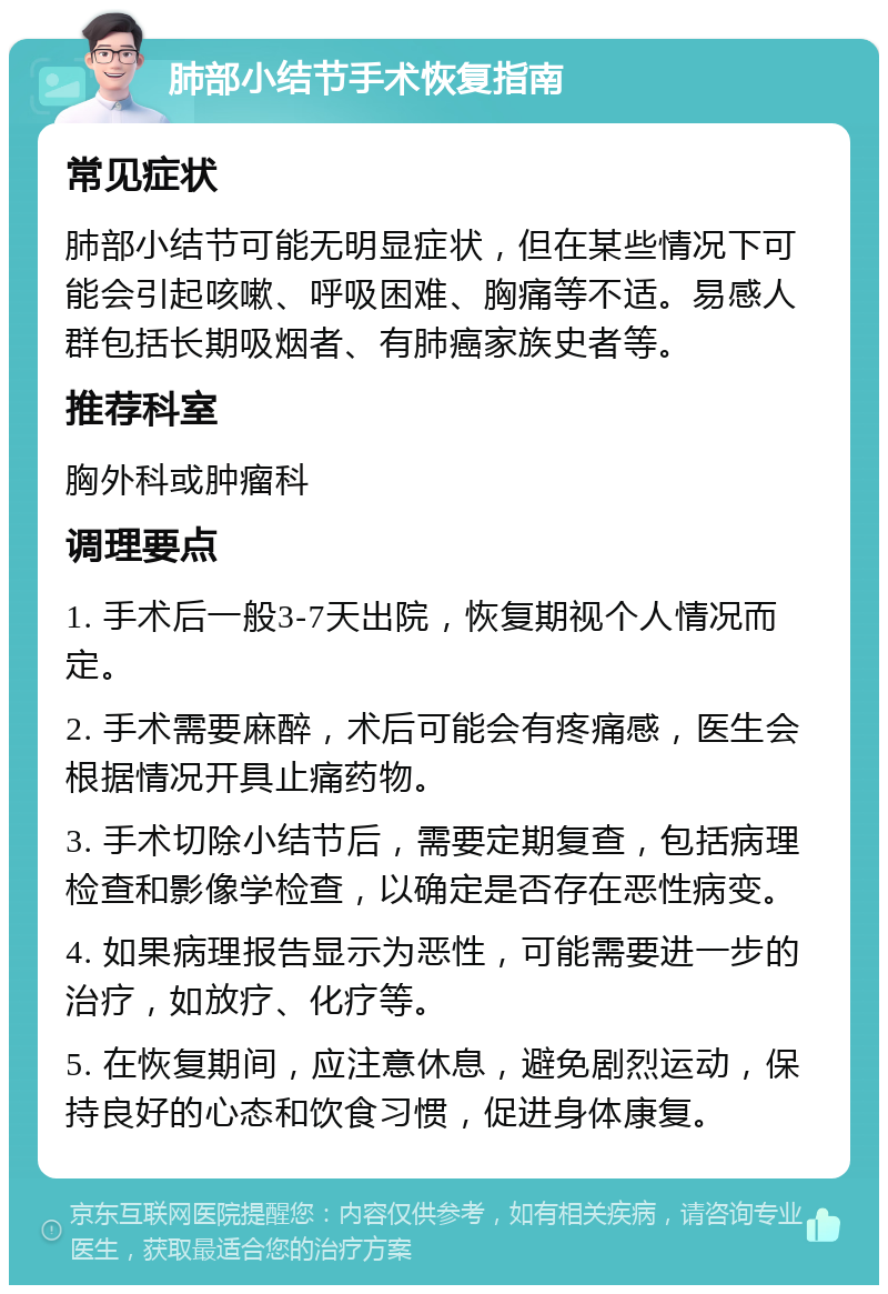 肺部小结节手术恢复指南 常见症状 肺部小结节可能无明显症状，但在某些情况下可能会引起咳嗽、呼吸困难、胸痛等不适。易感人群包括长期吸烟者、有肺癌家族史者等。 推荐科室 胸外科或肿瘤科 调理要点 1. 手术后一般3-7天出院，恢复期视个人情况而定。 2. 手术需要麻醉，术后可能会有疼痛感，医生会根据情况开具止痛药物。 3. 手术切除小结节后，需要定期复查，包括病理检查和影像学检查，以确定是否存在恶性病变。 4. 如果病理报告显示为恶性，可能需要进一步的治疗，如放疗、化疗等。 5. 在恢复期间，应注意休息，避免剧烈运动，保持良好的心态和饮食习惯，促进身体康复。