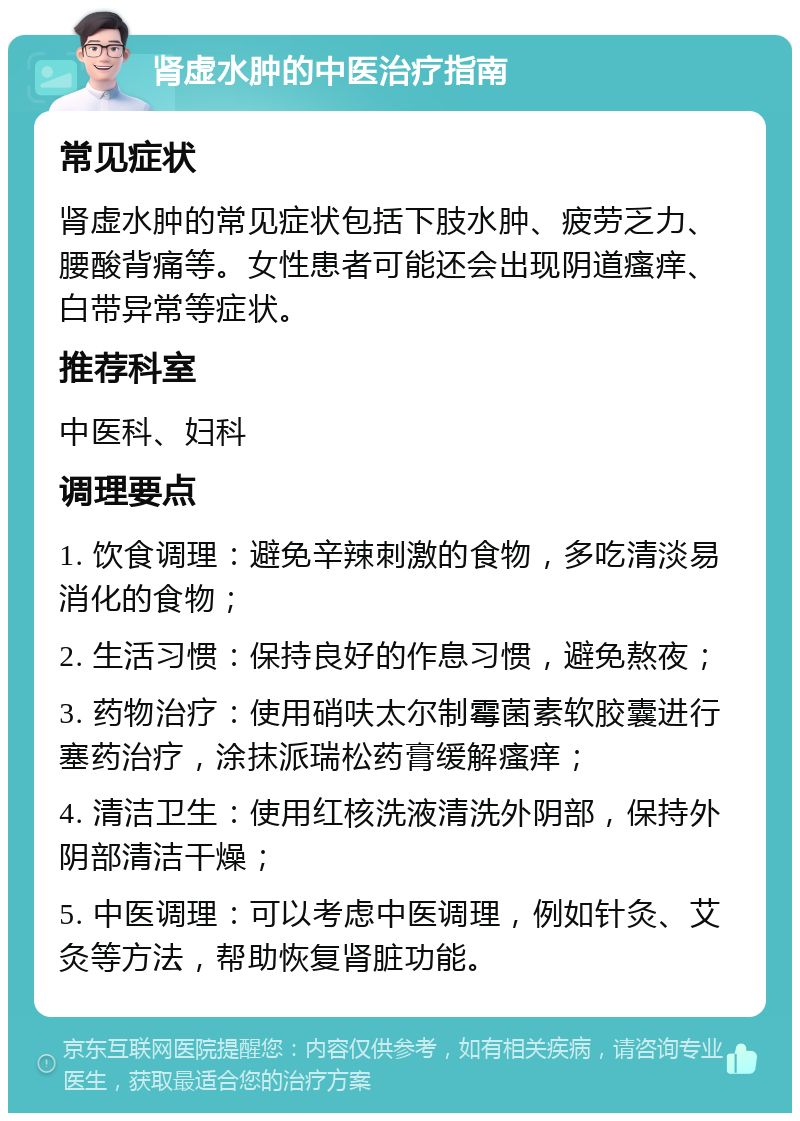 肾虚水肿的中医治疗指南 常见症状 肾虚水肿的常见症状包括下肢水肿、疲劳乏力、腰酸背痛等。女性患者可能还会出现阴道瘙痒、白带异常等症状。 推荐科室 中医科、妇科 调理要点 1. 饮食调理：避免辛辣刺激的食物，多吃清淡易消化的食物； 2. 生活习惯：保持良好的作息习惯，避免熬夜； 3. 药物治疗：使用硝呋太尔制霉菌素软胶囊进行塞药治疗，涂抹派瑞松药膏缓解瘙痒； 4. 清洁卫生：使用红核洗液清洗外阴部，保持外阴部清洁干燥； 5. 中医调理：可以考虑中医调理，例如针灸、艾灸等方法，帮助恢复肾脏功能。