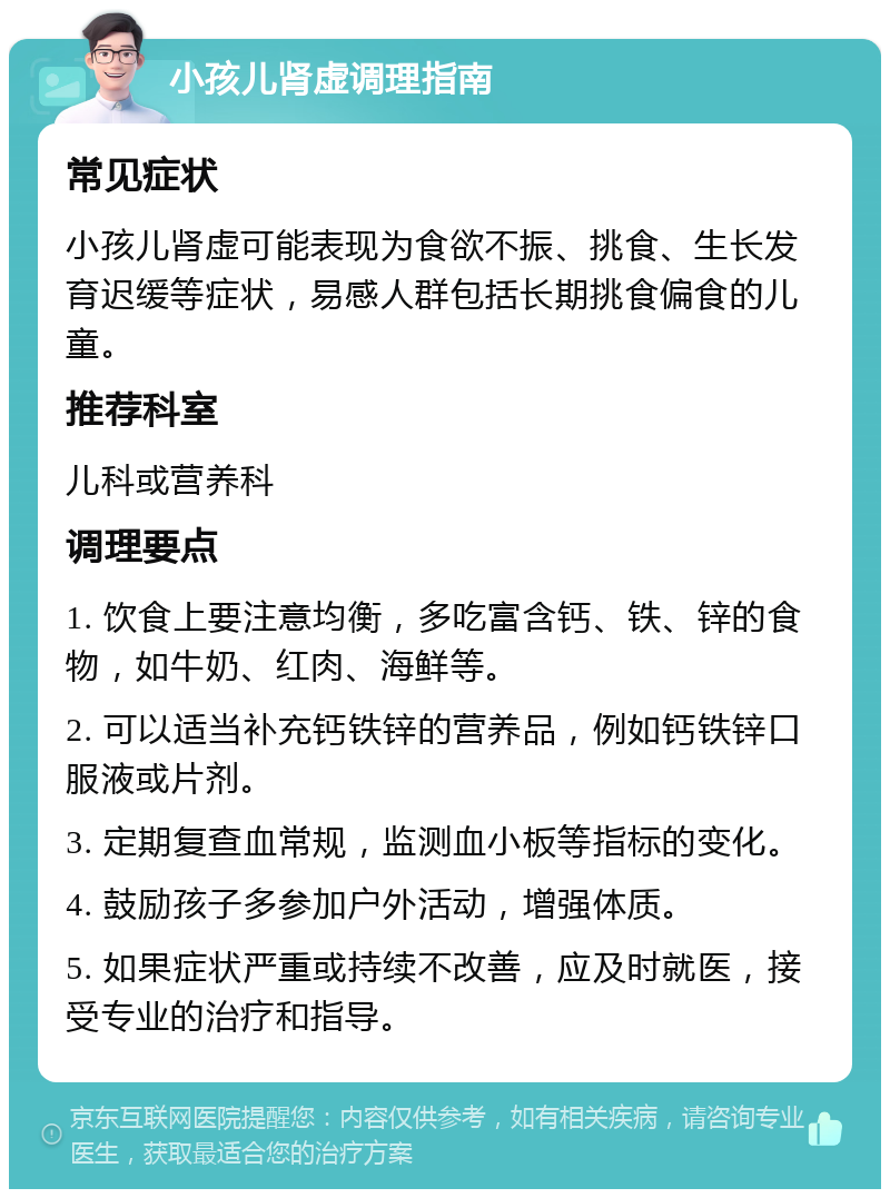 小孩儿肾虚调理指南 常见症状 小孩儿肾虚可能表现为食欲不振、挑食、生长发育迟缓等症状，易感人群包括长期挑食偏食的儿童。 推荐科室 儿科或营养科 调理要点 1. 饮食上要注意均衡，多吃富含钙、铁、锌的食物，如牛奶、红肉、海鲜等。 2. 可以适当补充钙铁锌的营养品，例如钙铁锌口服液或片剂。 3. 定期复查血常规，监测血小板等指标的变化。 4. 鼓励孩子多参加户外活动，增强体质。 5. 如果症状严重或持续不改善，应及时就医，接受专业的治疗和指导。