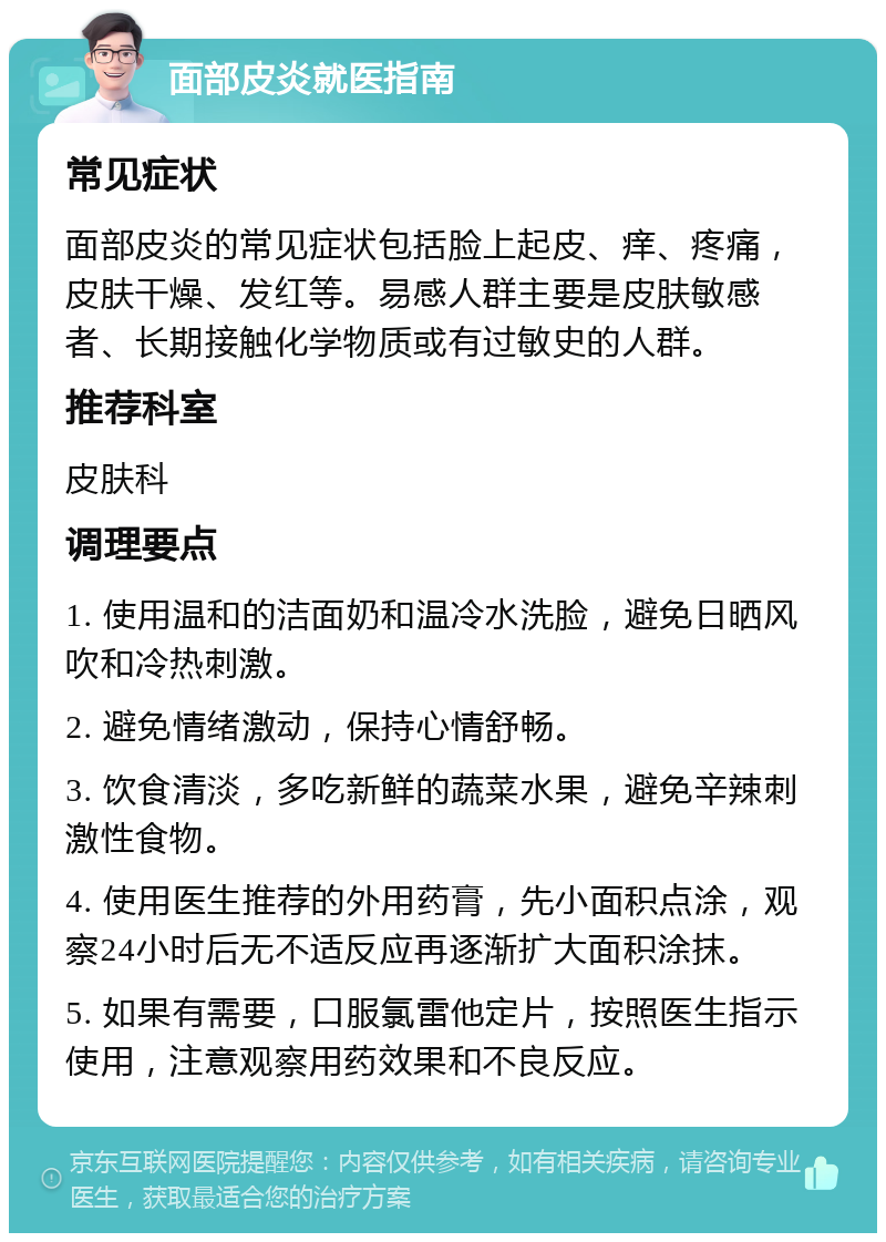 面部皮炎就医指南 常见症状 面部皮炎的常见症状包括脸上起皮、痒、疼痛，皮肤干燥、发红等。易感人群主要是皮肤敏感者、长期接触化学物质或有过敏史的人群。 推荐科室 皮肤科 调理要点 1. 使用温和的洁面奶和温冷水洗脸，避免日晒风吹和冷热刺激。 2. 避免情绪激动，保持心情舒畅。 3. 饮食清淡，多吃新鲜的蔬菜水果，避免辛辣刺激性食物。 4. 使用医生推荐的外用药膏，先小面积点涂，观察24小时后无不适反应再逐渐扩大面积涂抹。 5. 如果有需要，口服氯雷他定片，按照医生指示使用，注意观察用药效果和不良反应。