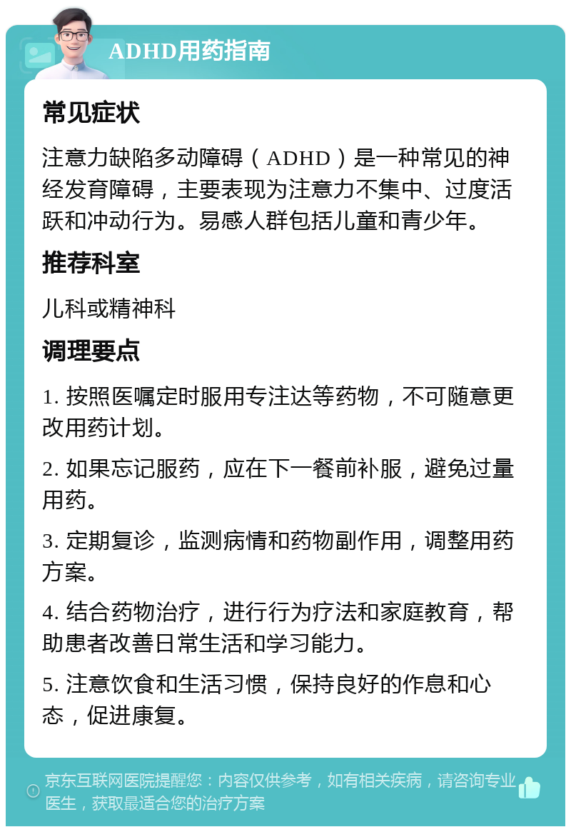 ADHD用药指南 常见症状 注意力缺陷多动障碍（ADHD）是一种常见的神经发育障碍，主要表现为注意力不集中、过度活跃和冲动行为。易感人群包括儿童和青少年。 推荐科室 儿科或精神科 调理要点 1. 按照医嘱定时服用专注达等药物，不可随意更改用药计划。 2. 如果忘记服药，应在下一餐前补服，避免过量用药。 3. 定期复诊，监测病情和药物副作用，调整用药方案。 4. 结合药物治疗，进行行为疗法和家庭教育，帮助患者改善日常生活和学习能力。 5. 注意饮食和生活习惯，保持良好的作息和心态，促进康复。