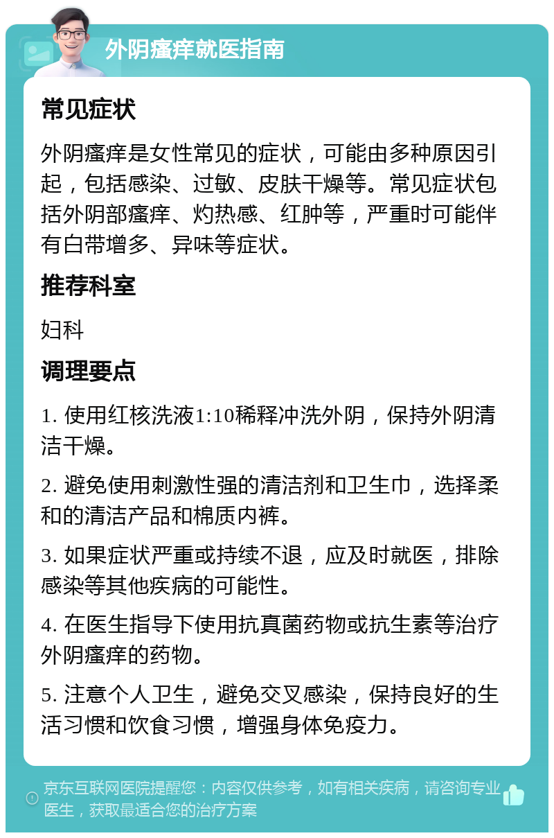 外阴瘙痒就医指南 常见症状 外阴瘙痒是女性常见的症状，可能由多种原因引起，包括感染、过敏、皮肤干燥等。常见症状包括外阴部瘙痒、灼热感、红肿等，严重时可能伴有白带增多、异味等症状。 推荐科室 妇科 调理要点 1. 使用红核洗液1:10稀释冲洗外阴，保持外阴清洁干燥。 2. 避免使用刺激性强的清洁剂和卫生巾，选择柔和的清洁产品和棉质内裤。 3. 如果症状严重或持续不退，应及时就医，排除感染等其他疾病的可能性。 4. 在医生指导下使用抗真菌药物或抗生素等治疗外阴瘙痒的药物。 5. 注意个人卫生，避免交叉感染，保持良好的生活习惯和饮食习惯，增强身体免疫力。