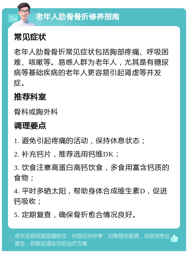 老年人肋骨骨折修养指南 常见症状 老年人肋骨骨折常见症状包括胸部疼痛、呼吸困难、咳嗽等。易感人群为老年人，尤其是有糖尿病等基础疾病的老年人更容易引起肾虚等并发症。 推荐科室 骨科或胸外科 调理要点 1. 避免引起疼痛的活动，保持休息状态； 2. 补充钙片，推荐选用钙维DK； 3. 饮食注意高蛋白高钙饮食，多食用富含钙质的食物； 4. 平时多晒太阳，帮助身体合成维生素D，促进钙吸收； 5. 定期复查，确保骨折愈合情况良好。