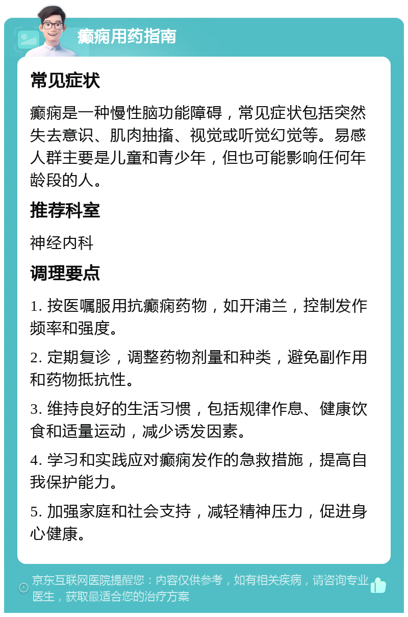 癫痫用药指南 常见症状 癫痫是一种慢性脑功能障碍，常见症状包括突然失去意识、肌肉抽搐、视觉或听觉幻觉等。易感人群主要是儿童和青少年，但也可能影响任何年龄段的人。 推荐科室 神经内科 调理要点 1. 按医嘱服用抗癫痫药物，如开浦兰，控制发作频率和强度。 2. 定期复诊，调整药物剂量和种类，避免副作用和药物抵抗性。 3. 维持良好的生活习惯，包括规律作息、健康饮食和适量运动，减少诱发因素。 4. 学习和实践应对癫痫发作的急救措施，提高自我保护能力。 5. 加强家庭和社会支持，减轻精神压力，促进身心健康。