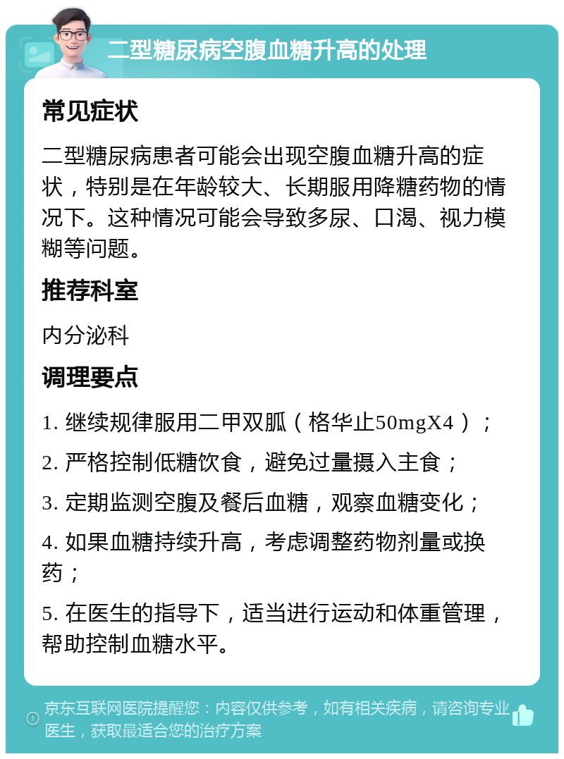 二型糖尿病空腹血糖升高的处理 常见症状 二型糖尿病患者可能会出现空腹血糖升高的症状，特别是在年龄较大、长期服用降糖药物的情况下。这种情况可能会导致多尿、口渴、视力模糊等问题。 推荐科室 内分泌科 调理要点 1. 继续规律服用二甲双胍（格华止50mgX4）； 2. 严格控制低糖饮食，避免过量摄入主食； 3. 定期监测空腹及餐后血糖，观察血糖变化； 4. 如果血糖持续升高，考虑调整药物剂量或换药； 5. 在医生的指导下，适当进行运动和体重管理，帮助控制血糖水平。