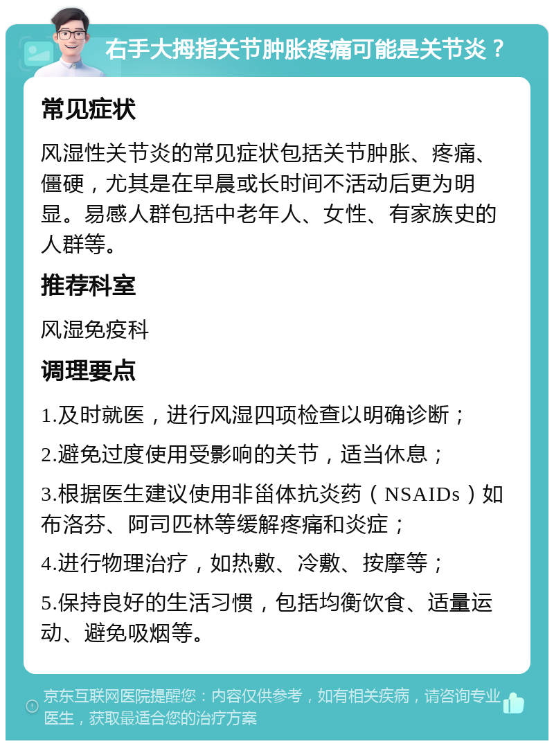 右手大拇指关节肿胀疼痛可能是关节炎？ 常见症状 风湿性关节炎的常见症状包括关节肿胀、疼痛、僵硬，尤其是在早晨或长时间不活动后更为明显。易感人群包括中老年人、女性、有家族史的人群等。 推荐科室 风湿免疫科 调理要点 1.及时就医，进行风湿四项检查以明确诊断； 2.避免过度使用受影响的关节，适当休息； 3.根据医生建议使用非甾体抗炎药（NSAIDs）如布洛芬、阿司匹林等缓解疼痛和炎症； 4.进行物理治疗，如热敷、冷敷、按摩等； 5.保持良好的生活习惯，包括均衡饮食、适量运动、避免吸烟等。