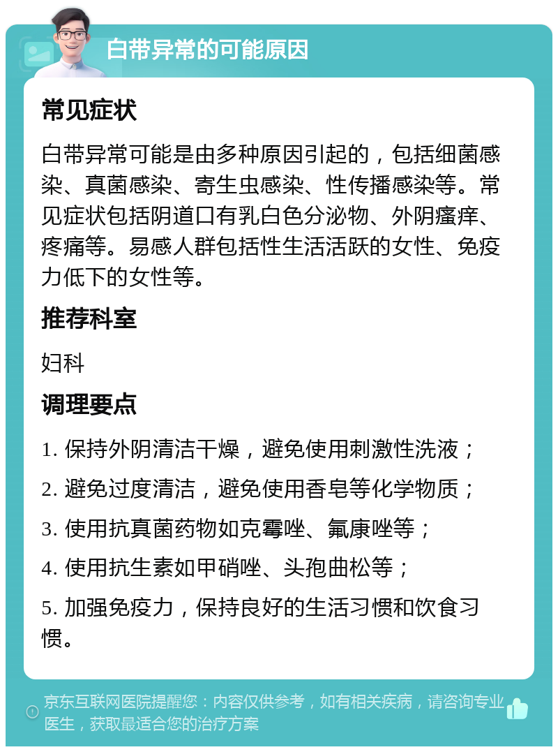 白带异常的可能原因 常见症状 白带异常可能是由多种原因引起的，包括细菌感染、真菌感染、寄生虫感染、性传播感染等。常见症状包括阴道口有乳白色分泌物、外阴瘙痒、疼痛等。易感人群包括性生活活跃的女性、免疫力低下的女性等。 推荐科室 妇科 调理要点 1. 保持外阴清洁干燥，避免使用刺激性洗液； 2. 避免过度清洁，避免使用香皂等化学物质； 3. 使用抗真菌药物如克霉唑、氟康唑等； 4. 使用抗生素如甲硝唑、头孢曲松等； 5. 加强免疫力，保持良好的生活习惯和饮食习惯。