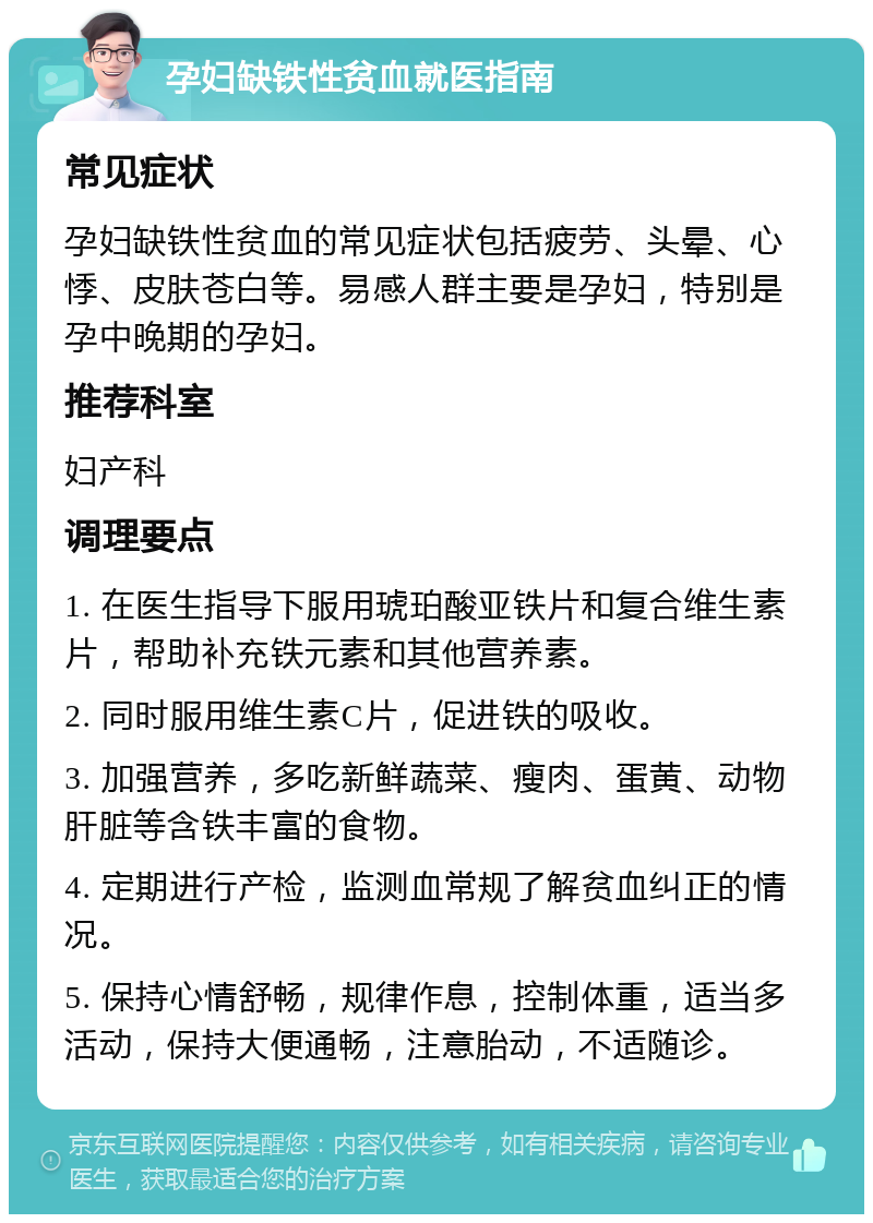 孕妇缺铁性贫血就医指南 常见症状 孕妇缺铁性贫血的常见症状包括疲劳、头晕、心悸、皮肤苍白等。易感人群主要是孕妇，特别是孕中晚期的孕妇。 推荐科室 妇产科 调理要点 1. 在医生指导下服用琥珀酸亚铁片和复合维生素片，帮助补充铁元素和其他营养素。 2. 同时服用维生素C片，促进铁的吸收。 3. 加强营养，多吃新鲜蔬菜、瘦肉、蛋黄、动物肝脏等含铁丰富的食物。 4. 定期进行产检，监测血常规了解贫血纠正的情况。 5. 保持心情舒畅，规律作息，控制体重，适当多活动，保持大便通畅，注意胎动，不适随诊。