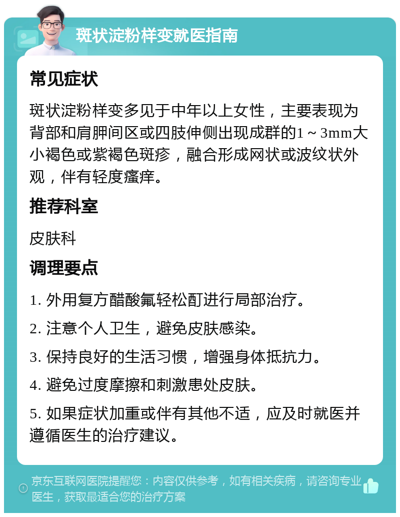 斑状淀粉样变就医指南 常见症状 斑状淀粉样变多见于中年以上女性，主要表现为背部和肩胛间区或四肢伸侧出现成群的1～3mm大小褐色或紫褐色斑疹，融合形成网状或波纹状外观，伴有轻度瘙痒。 推荐科室 皮肤科 调理要点 1. 外用复方醋酸氟轻松酊进行局部治疗。 2. 注意个人卫生，避免皮肤感染。 3. 保持良好的生活习惯，增强身体抵抗力。 4. 避免过度摩擦和刺激患处皮肤。 5. 如果症状加重或伴有其他不适，应及时就医并遵循医生的治疗建议。