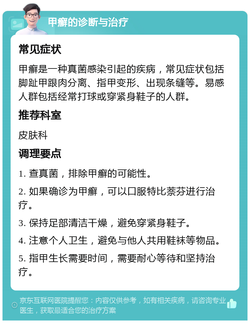 甲癣的诊断与治疗 常见症状 甲癣是一种真菌感染引起的疾病，常见症状包括脚趾甲跟肉分离、指甲变形、出现条缝等。易感人群包括经常打球或穿紧身鞋子的人群。 推荐科室 皮肤科 调理要点 1. 查真菌，排除甲癣的可能性。 2. 如果确诊为甲癣，可以口服特比萘芬进行治疗。 3. 保持足部清洁干燥，避免穿紧身鞋子。 4. 注意个人卫生，避免与他人共用鞋袜等物品。 5. 指甲生长需要时间，需要耐心等待和坚持治疗。