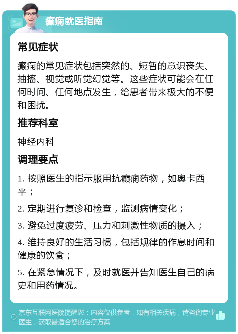 癫痫就医指南 常见症状 癫痫的常见症状包括突然的、短暂的意识丧失、抽搐、视觉或听觉幻觉等。这些症状可能会在任何时间、任何地点发生，给患者带来极大的不便和困扰。 推荐科室 神经内科 调理要点 1. 按照医生的指示服用抗癫痫药物，如奥卡西平； 2. 定期进行复诊和检查，监测病情变化； 3. 避免过度疲劳、压力和刺激性物质的摄入； 4. 维持良好的生活习惯，包括规律的作息时间和健康的饮食； 5. 在紧急情况下，及时就医并告知医生自己的病史和用药情况。