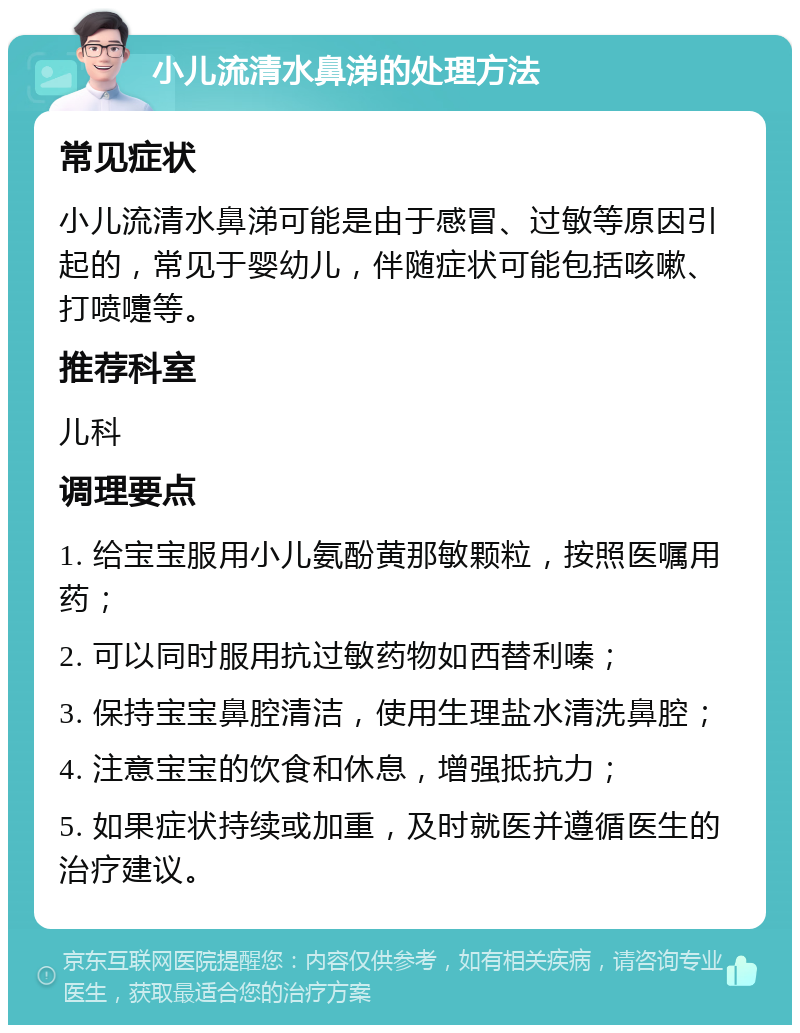 小儿流清水鼻涕的处理方法 常见症状 小儿流清水鼻涕可能是由于感冒、过敏等原因引起的，常见于婴幼儿，伴随症状可能包括咳嗽、打喷嚏等。 推荐科室 儿科 调理要点 1. 给宝宝服用小儿氨酚黄那敏颗粒，按照医嘱用药； 2. 可以同时服用抗过敏药物如西替利嗪； 3. 保持宝宝鼻腔清洁，使用生理盐水清洗鼻腔； 4. 注意宝宝的饮食和休息，增强抵抗力； 5. 如果症状持续或加重，及时就医并遵循医生的治疗建议。