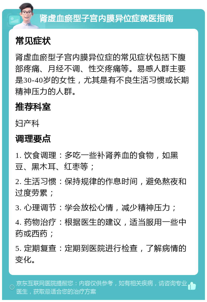 肾虚血瘀型子宫内膜异位症就医指南 常见症状 肾虚血瘀型子宫内膜异位症的常见症状包括下腹部疼痛、月经不调、性交疼痛等。易感人群主要是30-40岁的女性，尤其是有不良生活习惯或长期精神压力的人群。 推荐科室 妇产科 调理要点 1. 饮食调理：多吃一些补肾养血的食物，如黑豆、黑木耳、红枣等； 2. 生活习惯：保持规律的作息时间，避免熬夜和过度劳累； 3. 心理调节：学会放松心情，减少精神压力； 4. 药物治疗：根据医生的建议，适当服用一些中药或西药； 5. 定期复查：定期到医院进行检查，了解病情的变化。