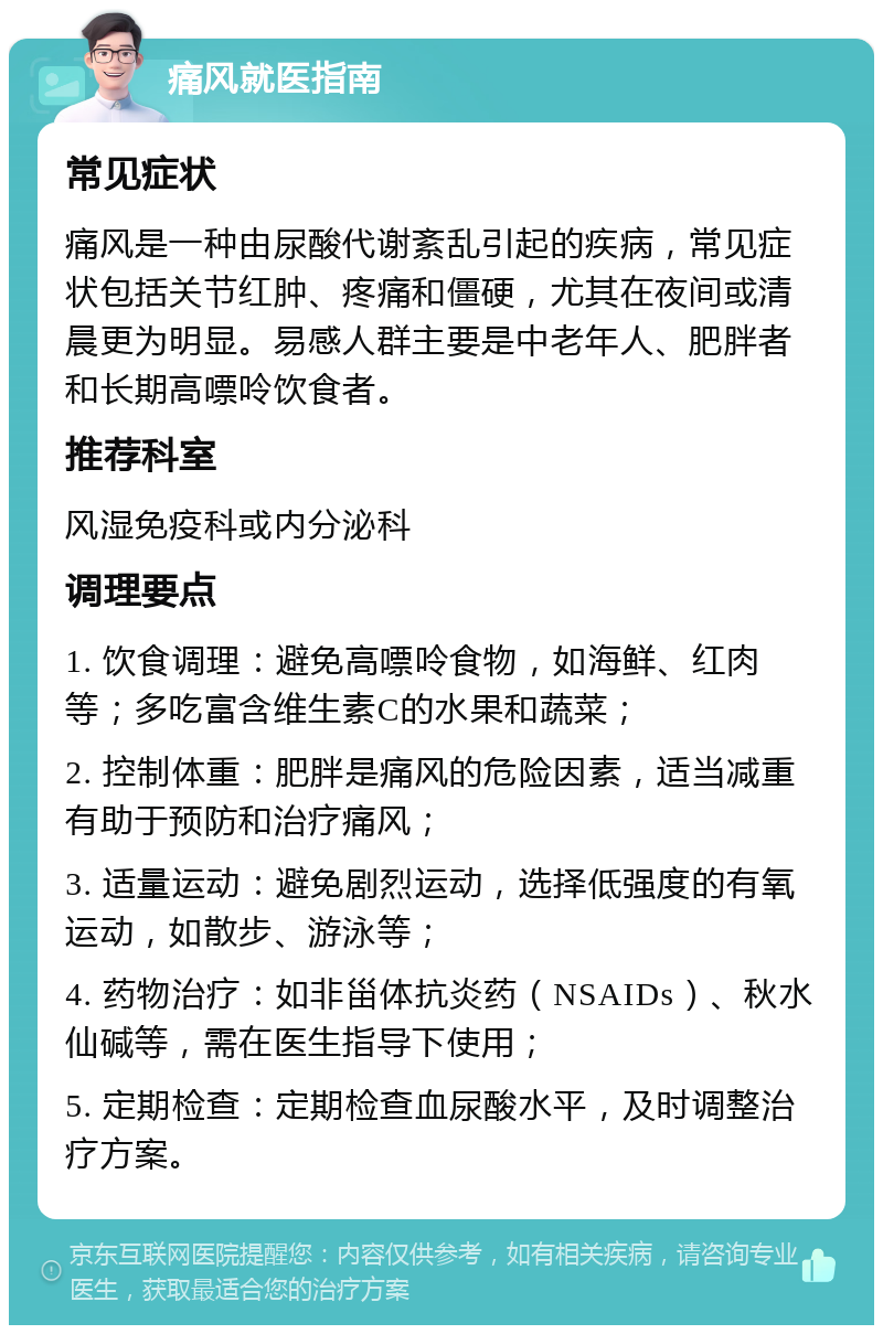 痛风就医指南 常见症状 痛风是一种由尿酸代谢紊乱引起的疾病，常见症状包括关节红肿、疼痛和僵硬，尤其在夜间或清晨更为明显。易感人群主要是中老年人、肥胖者和长期高嘌呤饮食者。 推荐科室 风湿免疫科或内分泌科 调理要点 1. 饮食调理：避免高嘌呤食物，如海鲜、红肉等；多吃富含维生素C的水果和蔬菜； 2. 控制体重：肥胖是痛风的危险因素，适当减重有助于预防和治疗痛风； 3. 适量运动：避免剧烈运动，选择低强度的有氧运动，如散步、游泳等； 4. 药物治疗：如非甾体抗炎药（NSAIDs）、秋水仙碱等，需在医生指导下使用； 5. 定期检查：定期检查血尿酸水平，及时调整治疗方案。