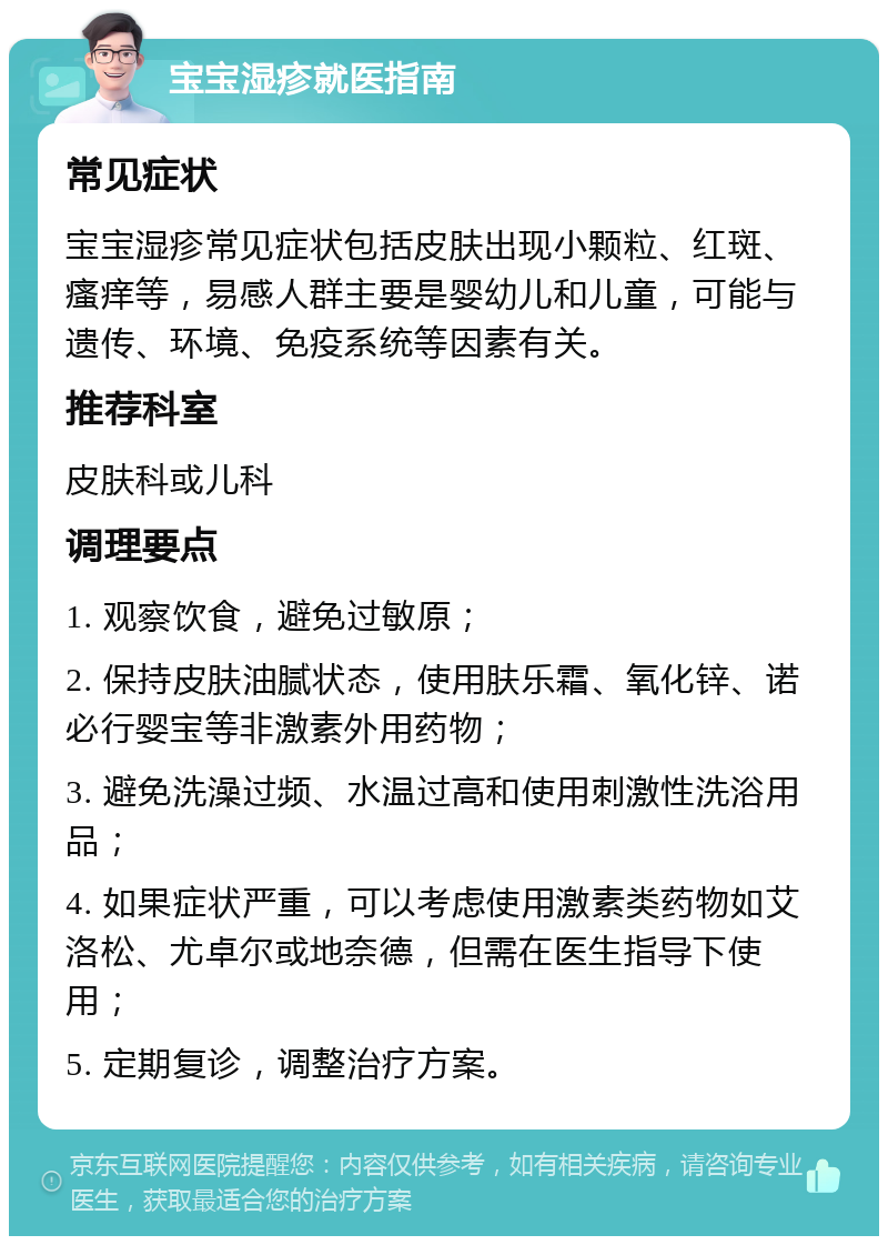 宝宝湿疹就医指南 常见症状 宝宝湿疹常见症状包括皮肤出现小颗粒、红斑、瘙痒等，易感人群主要是婴幼儿和儿童，可能与遗传、环境、免疫系统等因素有关。 推荐科室 皮肤科或儿科 调理要点 1. 观察饮食，避免过敏原； 2. 保持皮肤油腻状态，使用肤乐霜、氧化锌、诺必行婴宝等非激素外用药物； 3. 避免洗澡过频、水温过高和使用刺激性洗浴用品； 4. 如果症状严重，可以考虑使用激素类药物如艾洛松、尤卓尔或地奈德，但需在医生指导下使用； 5. 定期复诊，调整治疗方案。