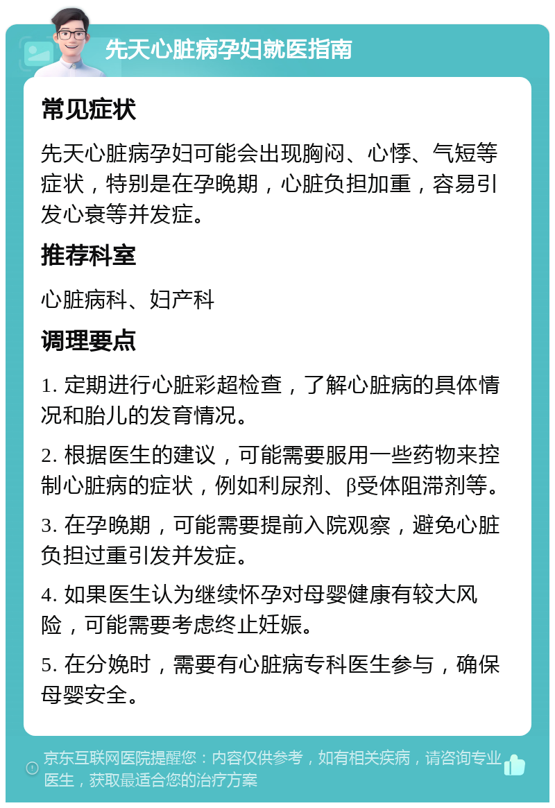 先天心脏病孕妇就医指南 常见症状 先天心脏病孕妇可能会出现胸闷、心悸、气短等症状，特别是在孕晚期，心脏负担加重，容易引发心衰等并发症。 推荐科室 心脏病科、妇产科 调理要点 1. 定期进行心脏彩超检查，了解心脏病的具体情况和胎儿的发育情况。 2. 根据医生的建议，可能需要服用一些药物来控制心脏病的症状，例如利尿剂、β受体阻滞剂等。 3. 在孕晚期，可能需要提前入院观察，避免心脏负担过重引发并发症。 4. 如果医生认为继续怀孕对母婴健康有较大风险，可能需要考虑终止妊娠。 5. 在分娩时，需要有心脏病专科医生参与，确保母婴安全。