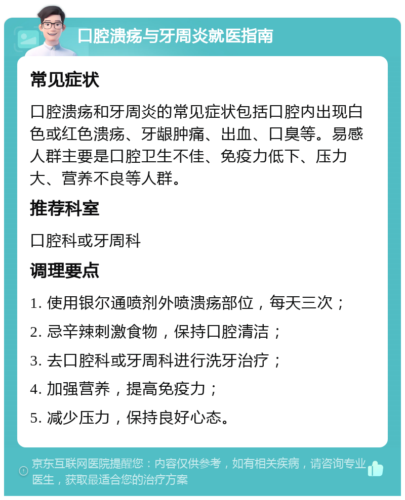 口腔溃疡与牙周炎就医指南 常见症状 口腔溃疡和牙周炎的常见症状包括口腔内出现白色或红色溃疡、牙龈肿痛、出血、口臭等。易感人群主要是口腔卫生不佳、免疫力低下、压力大、营养不良等人群。 推荐科室 口腔科或牙周科 调理要点 1. 使用银尔通喷剂外喷溃疡部位，每天三次； 2. 忌辛辣刺激食物，保持口腔清洁； 3. 去口腔科或牙周科进行洗牙治疗； 4. 加强营养，提高免疫力； 5. 减少压力，保持良好心态。