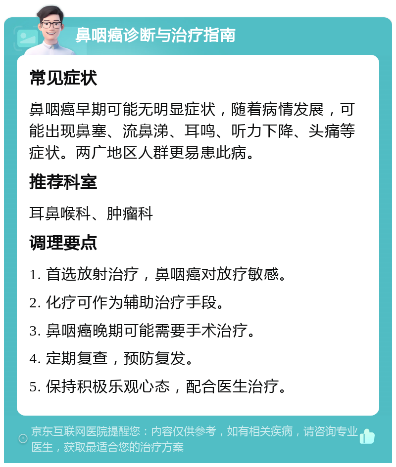 鼻咽癌诊断与治疗指南 常见症状 鼻咽癌早期可能无明显症状，随着病情发展，可能出现鼻塞、流鼻涕、耳鸣、听力下降、头痛等症状。两广地区人群更易患此病。 推荐科室 耳鼻喉科、肿瘤科 调理要点 1. 首选放射治疗，鼻咽癌对放疗敏感。 2. 化疗可作为辅助治疗手段。 3. 鼻咽癌晚期可能需要手术治疗。 4. 定期复查，预防复发。 5. 保持积极乐观心态，配合医生治疗。