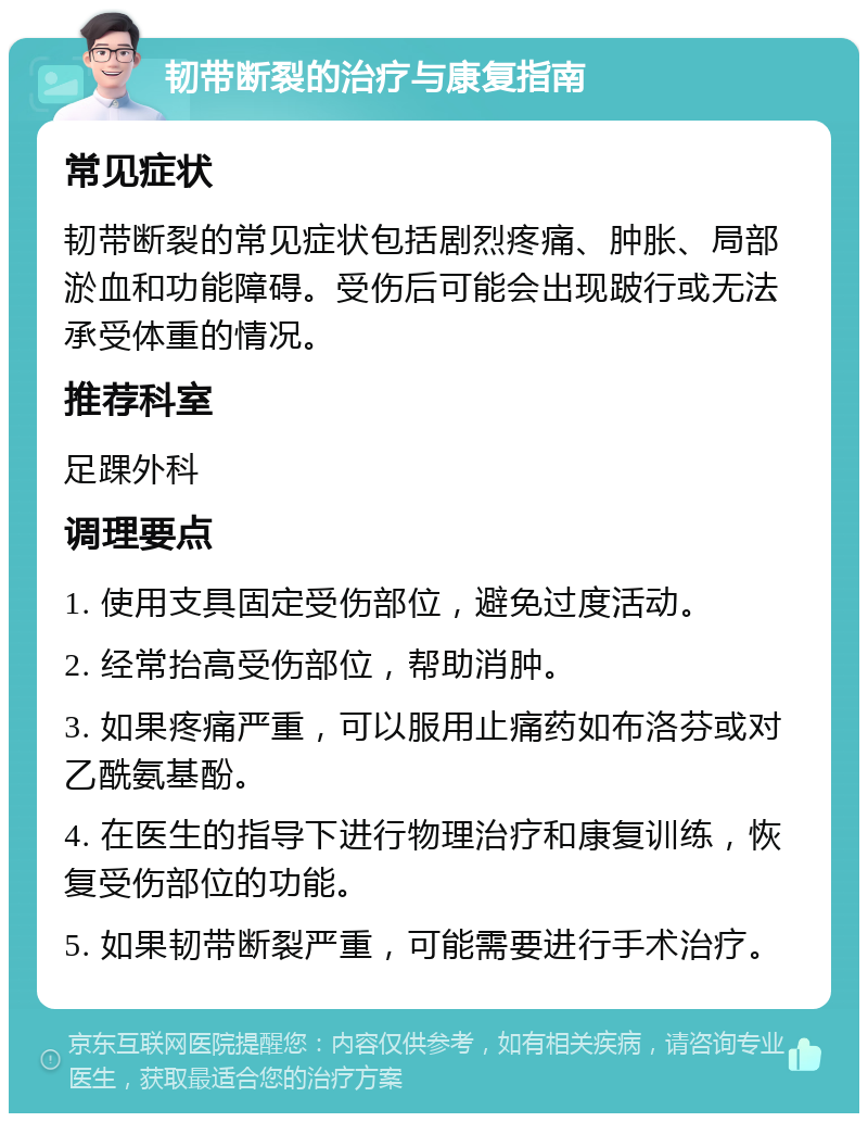 韧带断裂的治疗与康复指南 常见症状 韧带断裂的常见症状包括剧烈疼痛、肿胀、局部淤血和功能障碍。受伤后可能会出现跛行或无法承受体重的情况。 推荐科室 足踝外科 调理要点 1. 使用支具固定受伤部位，避免过度活动。 2. 经常抬高受伤部位，帮助消肿。 3. 如果疼痛严重，可以服用止痛药如布洛芬或对乙酰氨基酚。 4. 在医生的指导下进行物理治疗和康复训练，恢复受伤部位的功能。 5. 如果韧带断裂严重，可能需要进行手术治疗。